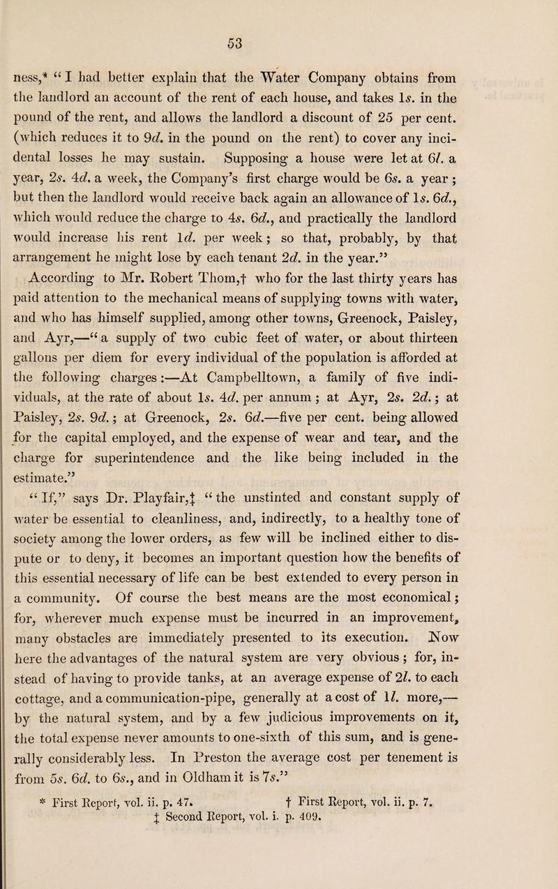 ✓ ness,* “ I had better explain that the Water Company obtains from the landlord an account of the rent of each house, and takes Is. in the pound of the rent, and allows the landlord a discount of 25 per cent, (which reduces it to 9d. in the pound on the rent) to cover any inci¬ dental losses he may sustain. Supposing a house were let at 6/. a year, 2s. 4d. a week, the Company’s first charge would be 6s. a year ; but then the landlord would receive back again an allowance of Is. 6d., which would reduce the charge to 4s. 6d., and practically the landlord would increase his rent Id. per week; so that, probably, by that arrangement he might lose by each tenant 2d. in the year.” According to Mr. Robert Thom,f who for the last thirty years has paid attention to the mechanical means of supplying towns with water, and who has himself supplied, among other towns, Greenock, Paisley, and Ayr,—“ a supply of two cubic feet of water, or about thirteen gallons per diem for every individual of the population is afforded at the following charges:—At Campbelltown, a family of five indi¬ viduals, at the rate of about Is. 4d. per annum ; at Ayr, 2s. 2d.; at Paisley, 2s. 9d.; at Greenock, 2s. 6d.—five per cent, being allowed for the capital employed, and the expense of wear and tear, and the charge for superintendence and the like being included in the estimate.” “ If,” says Dr. Playfair,{ “the unstinted and constant supply of water be essential to cleanliness, and, indirectly, to a healthy tone of society among the lower orders, as few will be inclined either to dis¬ pute or to deny, it becomes an important question how the benefits of this essential necessary of life can be best extended to every person in a community. Of course the best means are the most economical; for, wherever much expense must be incurred in an improvement, many obstacles are immediately presented to its execution. Now here the advantages of the natural system are very obvious; for, in¬ stead of having to provide tanks, at an average expense of 2l. to each cottage, and a communication-pipe, generally at a cost of 1/. more,— by the natural system, and by a few judicious improvements on it, the total expense never amounts to one-sixth of this sum, and is gene¬ rally considerably less. In Preston the average cost per tenement is from 5s. 6d. to 6s., and in Oldham it is 7s.” * First Report, vol. ii. p. 47. t First Report, vol. ii. p. 7.
