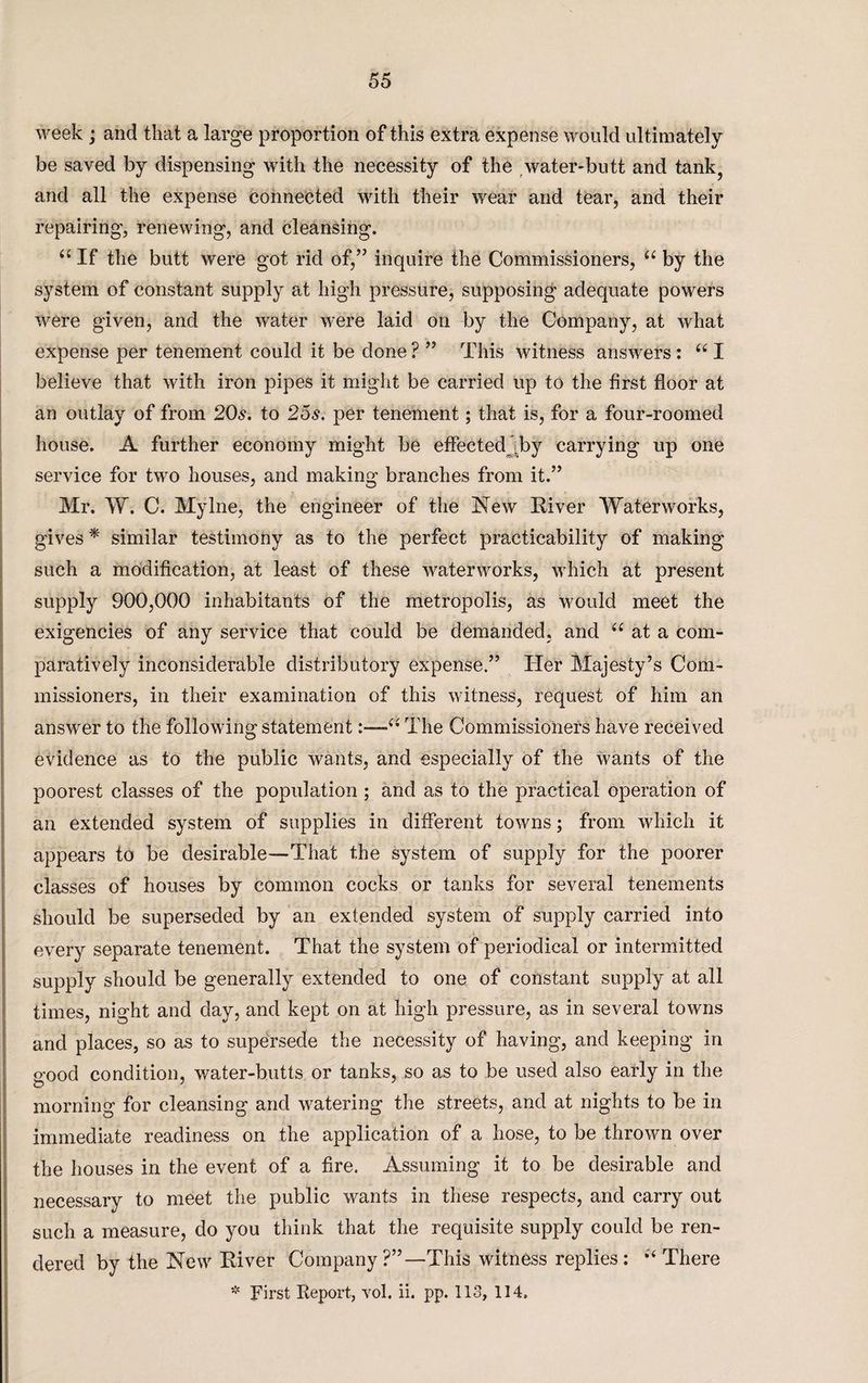 week ; and that a large proportion of this extra expense would ultimately be saved by dispensing with the necessity of the water-butt and tank, and all the expense connected with their wear and tear, and their repairing, renewing, and cleansing. “ If the butt were got rid of,” inquire the Commissioners, u by the system of constant supply at high pressure, supposing adequate powers were given, and the water were laid on by the Company, at what expense per tenement could it be done ? ” This witness answers: u I believe that with iron pipes it might be carried up to the first floor at an outlay of from 20s. to 25s. per tenement; that is, for a four-roomed house. A further economy might be effected ;by carrying up one service for two houses, and making branches from it.” Mr. W. C. Mylne, the engineer of the New River Waterworks, gives * similar testimony as to the perfect practicability of making such a modification, at least of these waterworks, which at present supply 900,000 inhabitants of the metropolis, as would meet the exigencies of any service that could be demanded, and “ at a com¬ paratively inconsiderable distributory expense.” Her Majesty’s Com¬ missioners, in their examination of this witness, request of him an answer to the following statement1“ The Commissioners have received evidence as to the public wants, and especially of the wants of the poorest classes of the population; and as to the practical operation of an extended system of supplies in different towns; from which it appears to be desirable—That the system of supply for the poorer classes of houses by common cocks or tanks for several tenements should be superseded by an extended system of supply carried into every separate tenement. That the system of periodical or intermitted supply should be generally extended to one of constant supply at all times, night and day, and kept on at high pressure, as in several towns and places, so as to supersede the necessity of having, and keeping in good condition, water-butts or tanks, so as to be used also early in the morning for cleansing and watering the streets, and at nights to be in immediate readiness on the application of a hose, to be thrown over the houses in the event of a fire. Assuming it to be desirable and necessary to meet the public wants in these respects, and carry out such a measure, do you think that the requisite supply could be ren¬ dered by the New River Company?”—This witness replies: There * First Report, vol. ii. pp. 113, 114.