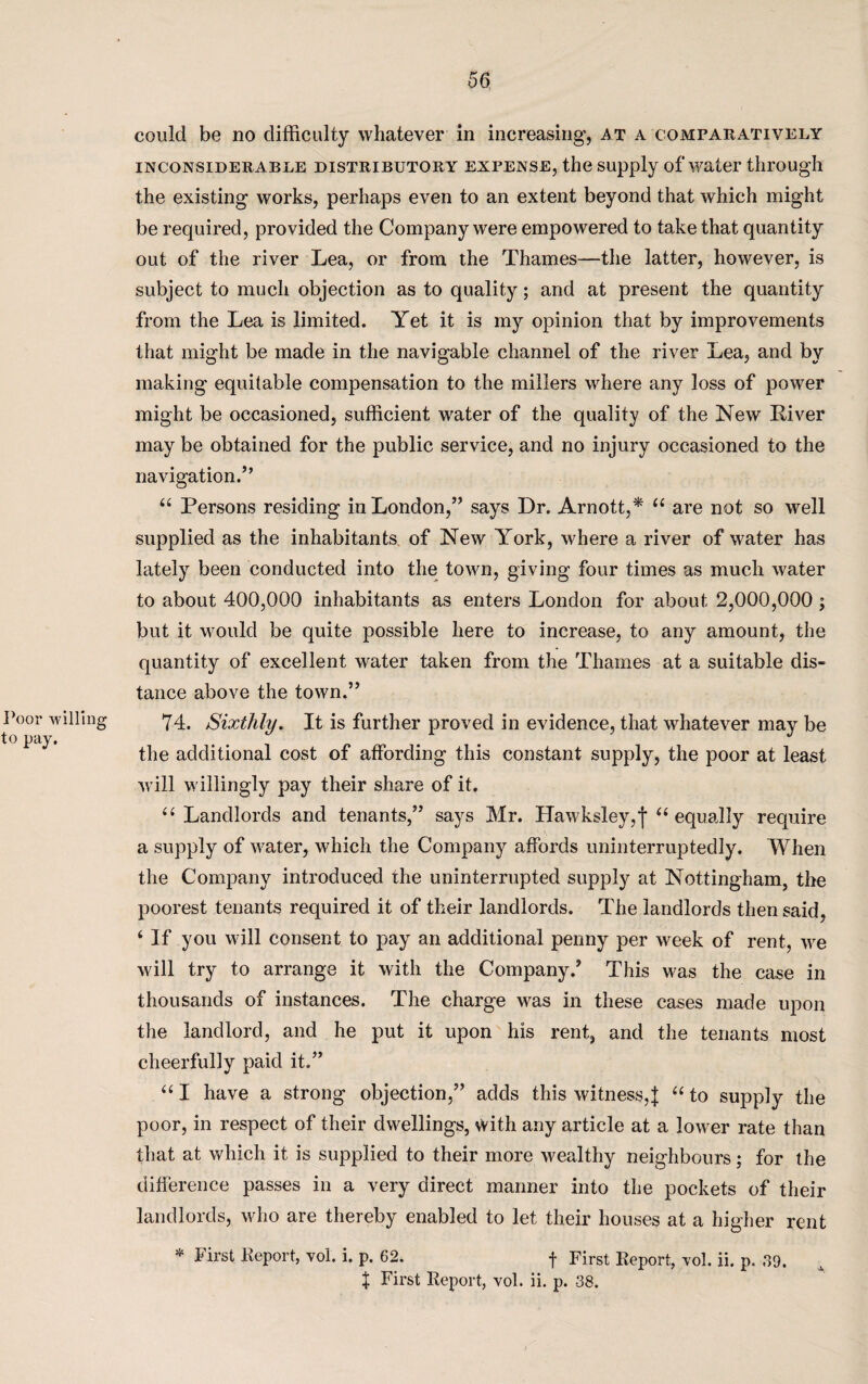 Poor willing to pay. could be no difficulty whatever in increasing, a t a comparatively inconsiderable distributory expense, the supply of water through the existing works, perhaps even to an extent beyond that which might be required, provided the Company were empowered to take that quantity out of the river Lea, or from the Thames—the latter, however, is subject to much objection as to quality; and at present the quantity from the Lea is limited. Yet it is my opinion that by improvements that might be made in the navigable channel of the river Lea, and by making equitable compensation to the millers where any loss of power might be occasioned, sufficient water of the quality of the New River may be obtained for the public service, and no injury occasioned to the navigation.” “ Persons residing in London,” says Dr. Arnott,* “ are not so well supplied as the inhabitants of New York, where a river of water has lately been conducted into the town, giving four times as much water to about 400,000 inhabitants as enters London for about 2,000,000; but it would be quite possible here to increase, to any amount, the quantity of excellent, water taken from the Thames at a suitable dis¬ tance above the town.” 74. Sixthly. It is further proved in evidence, that whatever may be the additional cost of affording this constant supply, the poor at least will willingly pay their share of it. “ Landlords and tenants,” says Mr. Hawksley,f “ equally require a supply of water, which the Company affords uninterruptedly. When the Company introduced the uninterrupted supply at Nottingham, the poorest tenants required it of their landlords. The landlords then said, ‘ If you will consent to pay an additional penny per week of rent, we will try to arrange it with the Company/ This was the case in thousands of instances. The charge was in these cases made upon the landlord, and he put it upon his rent, and the tenants most cheerfully paid it.” “ I have a strong objection,” adds this witness,:£ “ to supply the poor, in respect of their dwellings, with any article at a lower rate than that at which it is supplied to their more wealthy neighbours; for the difference passes in a very direct manner into the pockets of their landlords, who are thereby enabled to let their houses at a higher rent * First Report, vol. i. p. 62. f First Report, vol. ii. p. 39.