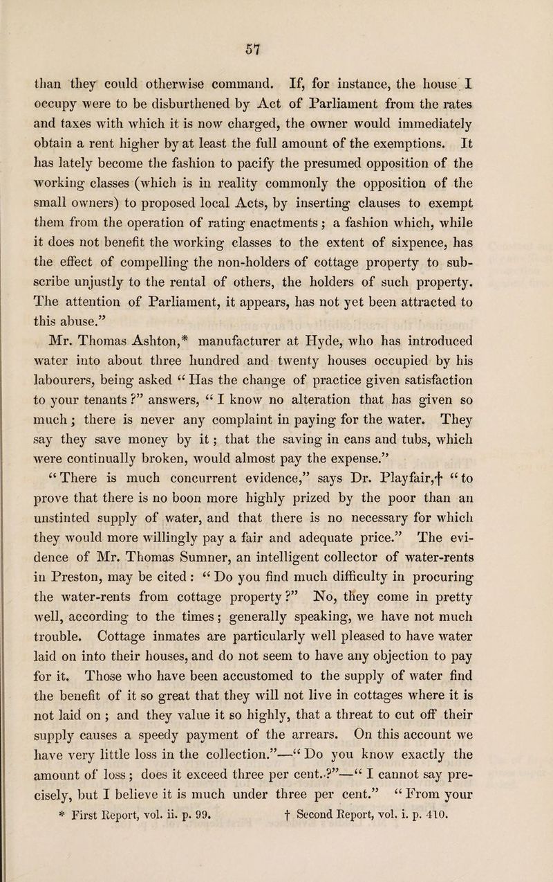 51 than they could otherwise command. If, for instance, the house I occupy were to be disburthened by Act of Parliament from the rates and taxes with which it is now charged, the owner would immediately obtain a rent higher by at least the full amount of the exemptions. It has lately become the fashion to pacify the presumed opposition of the working classes (which is in reality commonly the opposition of the small owners) to proposed local Acts, by inserting clauses to exempt them from the operation of rating enactments; a fashion which, while it does not benefit the working classes to the extent of sixpence, has the effect of compelling the non-holders of cottage property to sub¬ scribe unjustly to the rental of others, the holders of such property. The attention of Parliament, it appears, has not yet been attracted to this abuse.” Mr. Thomas Ashton,* manufacturer at Hyde, who has introduced water into about three hundred and twenty houses occupied by his labourers, being asked “ Has the change of practice given satisfaction to your tenants ?” answers, “ I know no alteration that has given so much ; there is never any complaint in paying for the water. They say they save money by it; that the saving in cans and tubs, which were continually broken, would almost pay the expense.” “ There is much concurrent evidence,” says Dr. Playfair,')' “ to prove that there is no boon more highly prized by the poor than an unstinted supply of water, and that there is no necessary for which they would more willingly pay a fair and adequate price.” The evi¬ dence of Mr. Thomas Sumner, an intelligent collector of water-rents in Preston, may be cited: “ Do you find much difficulty in procuring the water-rents from cottage property ?” No, they come in pretty well, according to the times; generally speaking, we have not much trouble. Cottage inmates are particularly well pleased to have water laid on into their houses, and do not seem to have any objection to pay for it. Those who have been accustomed to the supply of water find the benefit of it so great that they will not live in cottages where it is not laid on ; and they value it so highly, that a threat to cut off their supply causes a speedy payment of the arrears. On this account we have very little loss in the collection.”—“ Do you know exactly the amount of loss; does it exceed three per cent.-?”—“ I cannot say pre¬ cisely, but I believe it is much under three per cent.” “ From your