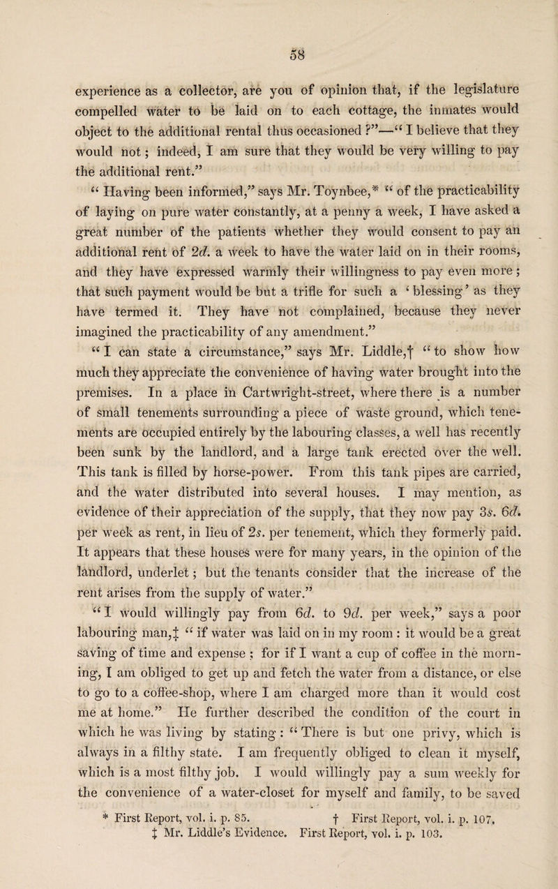 experience as a collector, are you of opinion that, if the legislature compelled water to be laid on to each cottage, the inmates would object to the additional rental thus occasioned ?”—44 I believe that they would not; indeed, I am sure that they would be very willing to pay the additional rent.” 44 Having been informed,” says Mr. Toynbee,* u of the practicability of laying on pure water constantly, at a penny a week, I have asked a great number of the patients whether they would consent to pay an additional rent of 2d. a week to have the water laid on in their rooms, and they have expressed warmly their willingness to pay even more; that such payment would be but a trifle for such a 4 blessing ’ as they have termed it. They have not complained, because they never imagined the practicability of any amendment.” 44 I can state a circumstance,” says Mr. Liddle,f 44 to show how much they appreciate the convenience of having water brought into the premises. In a place in Cartwright-street, where there is a number of small tenements surrounding a piece of waste ground, which tene¬ ments are occupied entirely by the labouring classes, a well has recently been sunk by the landlord, and a large tank erected over the well. This tank is filled by horse-power. From this tank pipes are carried, and the water distributed into several houses. I may mention, as evidence of their appreciation of the supply, that they now pay 3s. &d. per Week as rent, in lieu of 2s. per tenement, which they formerly paid. It appears that these houses were for many years, in the opinion of the landlord, underlet; but the tenants consider that the increase of the rent arises from the supply of water.” 441 would willingly pay from 6d. to 9d. per week,” says a poor labouring man,± 44 if water was laid on in my room : it would be a great saving of time and expense ; for if I want a cup of coffee in the morn¬ ing, I am obliged to get up and fetch the water from a distance, or else to go to a coffee-shop, where I am charged more than it would cost me at home.” He further described the condition of the court in which he was living by stating : 44 There is but one privy, which is always in a filthy state. I am frequently obliged to clean it myself, which is a most filthy job. I would willingly pay a sum weekly for the convenience of a water-closet for myself and family, to be saved * First Report, vol. i. p. 85. f First Report, vol. i. p. 107. X Mr. Liddle’s Evidence. First Report, vol. i. p. 103.