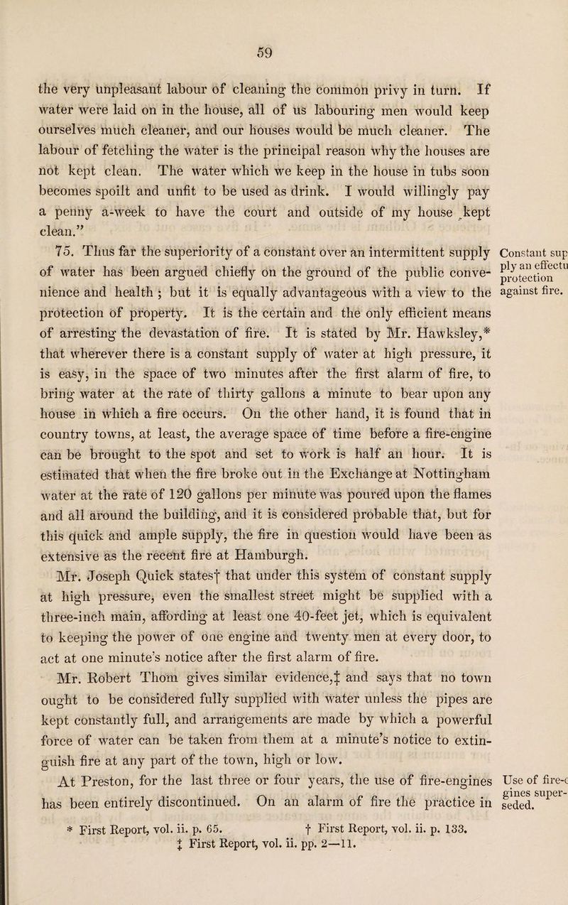 the very unpleasant labour of cleaning the common privy in turn. If water were laid on in the house, all of us labouring men would keep ourselves much cleaner, and our houses would be much cleaner. The labour of fetching the water is the principal reason why the houses are not kept clean. The water which we keep in the house in tubs soon becomes spoilt and unfit to be used as drink. I would willingly pay a penny a-week to have the court and outside of my house kept clean.” 75. Thus far the superiority of a constant over an intermittent supply of water has been argued chiefly on the ground of the public conve¬ nience and health ; but it is equally advantageous with a view to the protection of property. It is the certain and the only efficient means of arresting the devastation of fire. It is stated by Mr. Ilawksley,'* that wherever there is a constant supply of water at high pressure, it is easy, in the space of two minutes after the first alarm of fire, to bring water at the rate of thirty gallons a minute to bear upon any house in which a fire occurs. On the other hand, it is found that in country towns, at least, the average space of time before a fire-engine can be brought to the spot and set to work is half an hour. It is estimated that when the fire broke out in the Exchange at Nottingham water at the rate of 120 gallons per minute was poured upon the flames and all around the building, and it is considered probable that, but for this quick and ample supply, the fire in question would have been as extensive as the recent fire at Hamburgh. Mr. Joseph Quick statesj that under this system of constant supply at high pressure, even the smallest street might be supplied with a three-inch main, affording at least one 40-feet jet, which is equivalent to keeping the power of one engine and twenty men at every door, to act at one minute’s notice after the first alarm of fire. Mr. Robert Thom gives similar evidence,j; and says that no town ought to be considered fully supplied with water unless the pipes are kept constantly full, and arrangements are made by which a powerful force of water can be taken from them at a minute’s notice to extin¬ guish fire at any part of the town, high or low. At Preston, for the last three or four years, the use of fire-engines has been entirely discontinued. On an alarm of fire the practice in * First Report, vol. ii. p. 65. f First Report, vol. ii. p. 133. I First Report, vol. ii. pp. 2—11. Constant sup ply an effectu protection against fire. Use of fire-c gines super¬ seded.