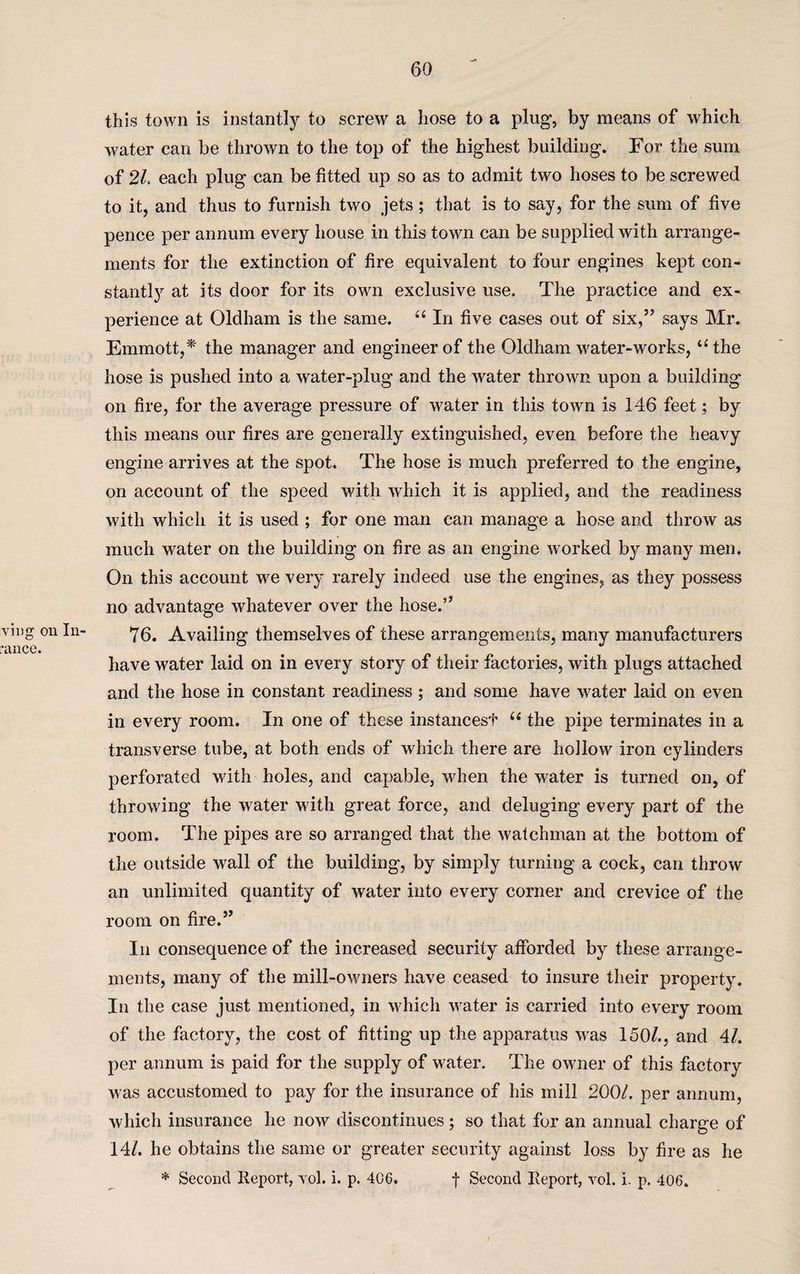 ving on In- rance. this town is instantly to screw a hose to a plug, by means of which water can be thrown to the top of the highest building. For the sum of 2/. each plug can be fitted up so as to admit two hoses to be screwed to it, and thus to furnish two jets; that is to say, for the sum of five pence per annum every house in this town can be supplied with arrange¬ ments for the extinction of fire equivalent to four engines kept con¬ stant^ at its door for its own exclusive use. The practice and ex¬ perience at Oldham is the same. “ In five cases out of six,” says Mr. Emmott,* the manager and engineer of the Oldham water-works, “the hose is pushed into a water-plug and the water thrown upon a building on fire, for the average pressure of water in this town is 146 feet; by this means our fires are generally extinguished, even before the heavy engine arrives at the spot. The hose is much preferred to the engine, on account of the speed with which it is applied, and the readiness with which it is used ; for one man can manage a hose and throw as much water on the building on fire as an engine worked by many men. On this account we very rarely indeed use the engines, as they possess no advantage whatever over the hose.” 76. Availing themselves of these arrangements, many manufacturers have water laid on in every story of their factories, with plugs attached and the hose in constant readiness ; and some have water laid on even in every room. In one of these instances!’ u the pipe terminates in a transverse tube, at both ends of which there are hollow iron cylinders perforated with holes, and capable, when the water is turned on, of throwing the water with great force, and deluging every part of the room. The pipes are so arranged that the watchman at the bottom of the outside wall of the building, by simply turning a cock, can throw an unlimited quantity of water into every corner and crevice of the room on fire.” In consequence of the increased security afforded by these arrange¬ ments, many of the mill-owners have ceased to insure their property. In the case just mentioned, in which water is carried into every room of the factory, the cost of fitting up the apparatus was 150/., and 4/. per annum is paid for the supply of water. The owner of this factory was accustomed to pay for the insurance of his mill 200/. per annum, which insurance he now discontinues; so that for an annual charge of 14/. he obtains the same or greater security against loss by fire as he * Second Report, vol. i. p. 4C6. f Second Report, vol. i. p, 406.