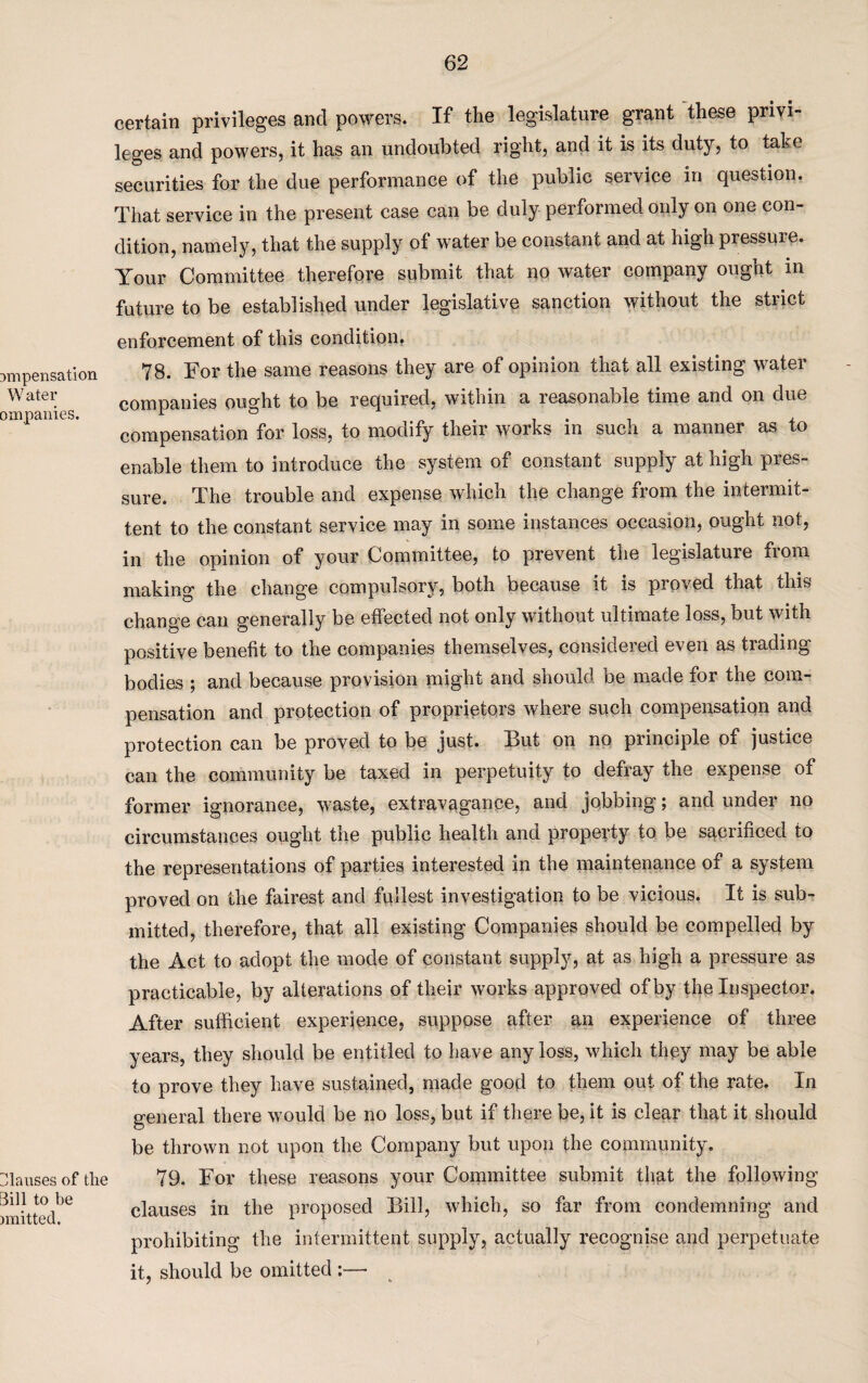 ampensation Water ompanies. Clauses of the 3ill to be nnitted. certain privileges and powers. If the legislature grant these privi leges and powers, it has an undoubted right, and it is its duty, to take securities for the due performance of the public service in question. That service in the present case can be duly performed only on one con¬ dition, namely, that the supply of water be constant and at high pressure. Your Committee therefore submit that no water company ought in future to be established under legislative sanction without the strict enforcement of this condition. 78. For the same reasons they are of opinion that all existing water companies ought to be required, within a reasonable time and on due compensation for loss, to modify their works in such a manner as to enable them to introduce the system of constant supply at high pres¬ sure. The trouble and expense which the change from the intermit¬ tent to the constant service may in some instances occasion, ought not, in the opinion of your Committee, to prevent the legislature from making the change compulsory, both because it is proved that this change can generally be effected not only without ultimate loss, but with positive benefit to the companies themselves, considered even as trading bodies ; and because provision might and should be made for the com¬ pensation and protection of proprietors where such compensation and protection can be proved to be just. But on no principle of justice can the community be taxed in perpetuity to defray the expense of former ignorance, waste, extravagance, and jobbing; and under no circumstances ought the public health and property to be sacrificed to the representations of parties interested in the maintenance of a system proved on the fairest and fullest investigation to be vicious. It is sub¬ mitted, therefore, that all existing Companies should be compelled by the Act to adopt the mode of constant supply, at as high a pressure as practicable, by alterations of their works approved of by the Inspector. After sufficient experience, suppose after an experience of three years, they should be entitled to have any loss, which they may be able to prove they have sustained, made good to them out of the rate. In general there would be no loss, but if there be, it is clear that it should be thrown not upon the Company but upon the community. 79. For these reasons your Committee submit that the following clauses in the proposed Bill, which, so far from condemning and prohibiting the intermittent supply, actually recognise and perpetuate it, should be omitted :—•