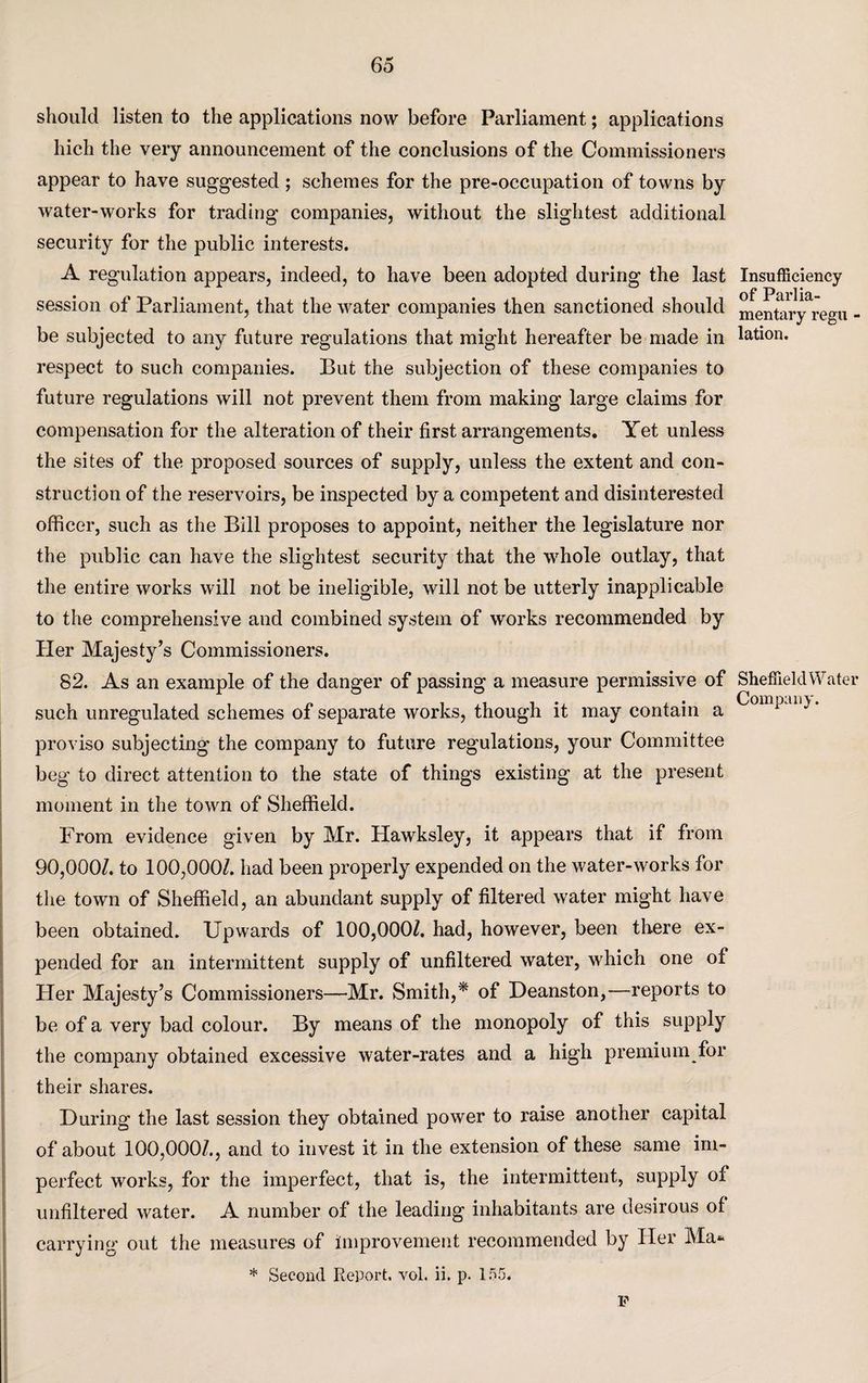 should listen to the applications now before Parliament; applications hich the very announcement of the conclusions of the Commissioners appear to have suggested ; schemes for the pre-occupation of towns by water-works for trading companies, without the slightest additional security for the public interests. A regulation appears, indeed, to have been adopted during the last session of Parliament, that the water companies then sanctioned should be subjected to any future regulations that might hereafter be made in respect to such companies. But the subjection of these companies to future regulations will not prevent them from making large claims for compensation for the alteration of their first arrangements. Yet unless the sites of the proposed sources of supply, unless the extent and con¬ struction of the reservoirs, be inspected by a competent and disinterested officer, such as the Bill proposes to appoint, neither the legislature nor the public can have the slightest security that the whole outlay, that the entire works will not be ineligible, will not be utterly inapplicable to the comprehensive and combined system of works recommended by Her Majesty’s Commissioners. 82. As an example of the danger of passing a measure permissive of such unregulated schemes of separate works, though it may contain a proviso subjecting the company to future regulations, your Committee beg to direct attention to the state of things existing at the present moment in the town of Sheffield. From evidence given by Mr. Hawksley, it appears that if from 90,000/. to 100,000/. had been properly expended on the water-works for the town of Sheffield, an abundant supply of filtered water might have been obtained. Upwards of 100,000/. had, however, been there ex¬ pended for an intermittent supply of unfiltered water, which one of Her Majesty’s Commissioners—Mr. Smith,* of Deanston,—reports to be of a very bad colour. By means of the monopoly of this supply the company obtained excessive water-rates and a high premium for their shares. During the last session they obtained power to raise another capital of about 100,000/., and to invest it in the extension of these same im¬ perfect works, for the imperfect, that is, the intermittent, supply of unfiltered water. A number of the leading inhabitants are desirous of carrying out the measures of improvement recommended by Her Ma* * Second Report, vol. ii. p. 155. Insufficiency of Parlia¬ mentary regu - lation. Sheffield Water Company. P
