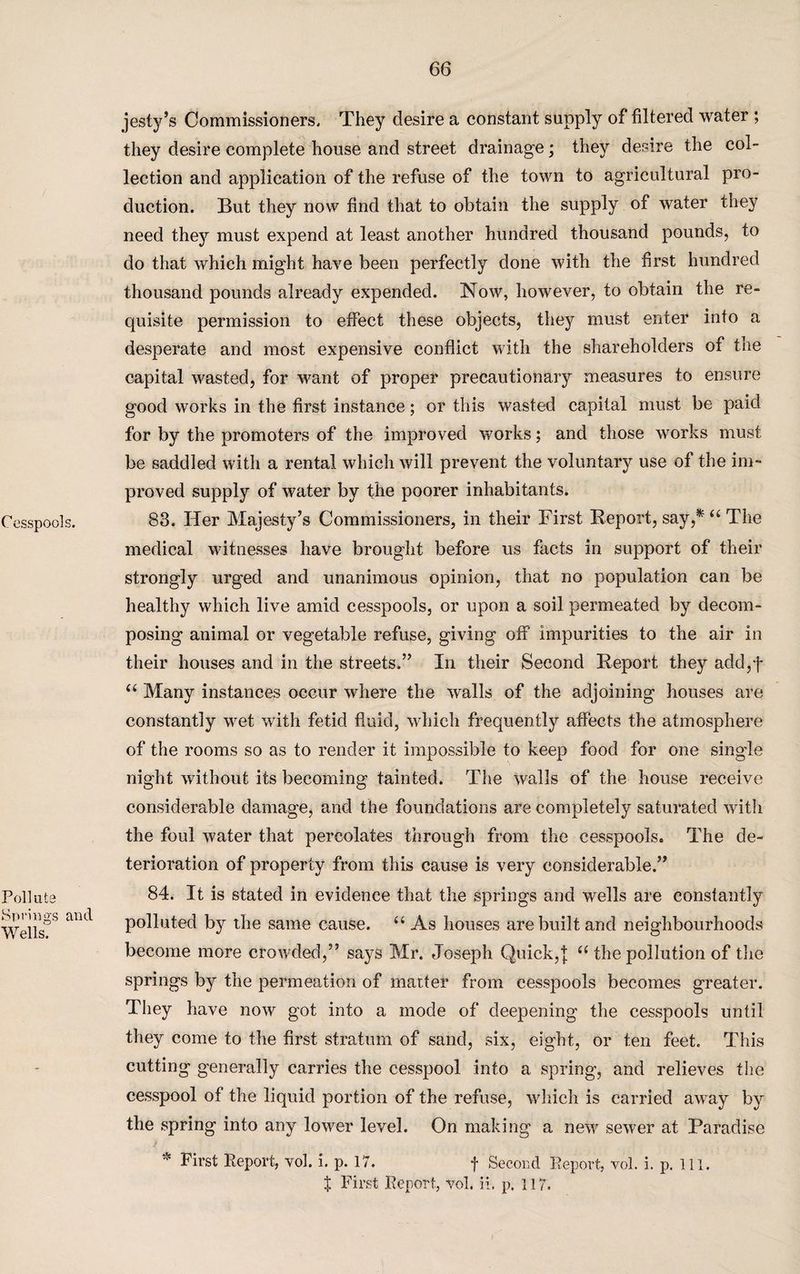 Cesspools. Pollute Springs and Wells. jesty’s Commissioners. They desire a constant supply of filtered water ; they desire complete house and street drainage; they desire the col¬ lection and application of the refuse of the town to agricultural pro¬ duction. But they now find that to obtain the supply of water they need they must expend at least another hundred thousand pounds, to do that which might have been perfectly done with the first hundred thousand pounds already expended. Now, however, to obtain the re¬ quisite permission to effect these objects, they must enter into a desperate and most expensive conflict with the shareholders of the capital wasted, for want of proper precautionary measures to ensure good works in the first instance; or this wasted capital must be paid for by the promoters of the improved works; and those works must be saddled with a rental which will prevent the voluntary use of the im¬ proved supply of water by the poorer inhabitants. 83. Her Majesty’s Commissioners, in their First Report, say,* “ The medical witnesses have brought before us facts in support of their strongly urged and unanimous opinion, that no population can be healthy which live amid cesspools, or upon a soil permeated by decom¬ posing animal or vegetable refuse, giving off impurities to the air in their houses and in the streets.” In their Second Report they add,f “ Many instances occur where the walls of the adjoining houses are constantly wet with fetid fluid, which frequently affects the atmosphere of the rooms so as to render it impossible to keep food for one single night without its becoming tainted. The walls of the house receive considerable damage, and the foundations are completely saturated with the foul water that percolates through from the cesspools. The de¬ terioration of property from this cause is very considerable.” 84. It is stated in evidence that the springs and wells are constantly polluted by the same cause. u As houses are built and neighbourhoods become more crowded,” says Mr. Joseph Quick,| u the pollution of the springs by the permeation of matter from cesspools becomes greater. They have now got into a mode of deepening the cesspools until they come to the first stratum of sand, six, eight, or ten feet. This cutting generally carries the cesspool into a spring, and relieves the cesspool of the liquid portion of the refuse, which is carried away by the spring into any lower level. On making a new sewer at Paradise First Report, vol. i. p. 17. f Second Report, vol. i. p. ill. X First Report, vol. 11, p. 117.