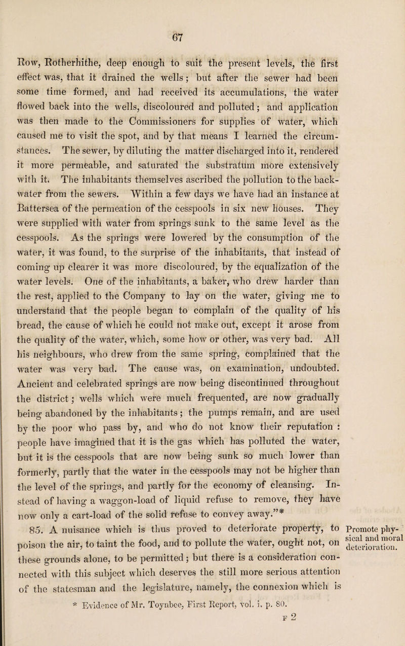 Row, Rotherhithe, deep enough to suit the present levels, the first effect was, that it drained the wells; but after the sewer had been some time formed, and had received its accumulations, the water flowed back into the wells, discoloured and polluted; and application was then made to the Commissioners for supplies of water, which caused me to visit the spot, and by that means I learned the circum¬ stances. The sewer, by diluting the matter discharged into it, rendered it more permeable, and saturated the substratum more extensively with it. The inhabitants themselves ascribed the pollution to the back¬ water from the sewers. Within a few days we have had an instance at Battersea of the permeation of the cesspools in six new* houses. They were supplied with water from springs sunk to the same level as the cesspools. As the springs were lowered by the consumption of the water, it was found, to the surprise of the inhabitants, that instead of coming up clearer it was more discoloured, by the equalization of the water levels. One of the inhabitants, a baker, who drew* harder than the rest, applied to the Company to lay on the water, giving me to understand that the people began to complain of the quality of his bread, the cause of which he could not make out, except it arose from the quality of the water, which, some how or other, was very bad. All his neighbours, who drew from the same spring, complained that the water was very bad. The cause w*as, on examination, undoubted. Ancient and celebrated springs are now being discontinued throughout the district; wells which were much frequented, are now gradually being abandoned by the inhabitants; the pumps remain, and are used by the poor who pass by, and who do not know their reputation : people have imagined that it is the gas which has polluted the water, but it is the cesspools that are now being sunk so much lower than formerly, partly that the water in the cesspools may not be higher than the level of the springs, and partly for the economy of cleansing. In¬ stead of having a waggon-load of liquid refuse to remove, they have now only a cart-load of the solid refuse to convey away.”* 85. A nuisance which is thus proved to deteriorate property, to poison the air, to taint the food, and to pollute the water, ought not, on these grounds alone, to be permitted; but there is a consideration con¬ nected with this subject which deserves the still more serious attention of the statesman and the legislature, namely, the connexion which is * Evidence of Mr, Toynbee, First Report, vol. 5. p. 80. Promote phy¬ sical and moral deterioration.