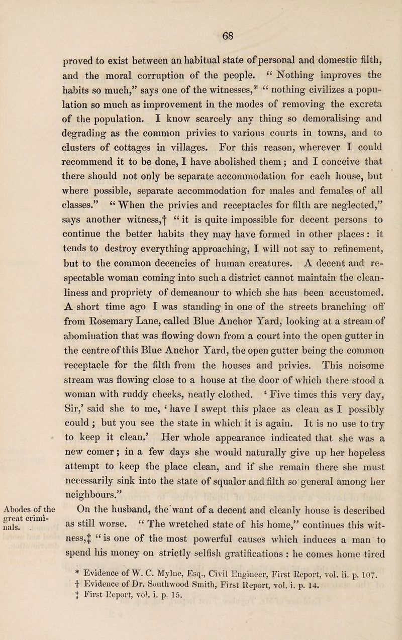 tJ Cf? Abodes of the reat crimi- als. . proved to exist between an habitual state of personal and domestic filth, and the moral corruption of the people. “ Nothing improves the habits so much,” says one of the witnesses,* “ nothing civilizes a popu¬ lation so much as improvement in the modes of removing the excreta of the population. I know scarcely any thing so demoralising and degrading as the common privies to various courts in towns, and to clusters of cottages in villages. For this reason, wherever I could recommend it to be done, I have abolished them; and I conceive that there should not only be separate accommodation for each house, but where possible, separate accommodation for males and females of all classes.” “ When the privies and receptacles for filth are neglected,” says another witness,j “ it is quite impossible for decent persons to continue the better habits they may have formed in other places: it tends to destroy everything approaching, I will not say to refinement, but to the common decencies of human creatures. A decent and re¬ spectable woman coming into such a district cannot maintain the clean¬ liness and propriety of demeanour to which she has been accustomed. A short time ago I was standing in one of the streets branching off from Rosemary Lane, called Blue Anchor Yard, looking at a stream of abomination that was flowing down from a court into the open gutter in the centre of this Blue Anchor Yard, the open gutter being the common receptacle for the filth from the houses and privies. This noisome stream was flowing close to a house at the door of which there stood a woman with ruddy cheeks, neatly clothed. 4 Five times this very day, Sir/ said she to me, 4 have I swept this place as clean as I possibly could ; but you see the state in which it is again. It is no use to try to keep it clean.’ Her whole appearance indicated that she was a new comer; in a few days she would naturally give up her hopeless attempt to keep the place clean, and if she remain there she must necessarily sink into the state of squalor and filth so general among her neighbours.” On the husband, the want of a decent and cleanly house is described as still worse. “ The wretched state of his home,” continues this wit¬ ness, J u is one of the most powerful causes which induces a man to spend his money on strictly selfish gratifications : he comes home tired * Evidence of W. C. Mylne, Esq., Civil Engineer, First Report, vol. ii. p. 107. f Evidence of Dr. Suuthwood Smith, First Report, vol. i. p. 14.