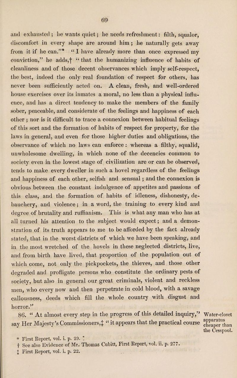 and exhausted ; lie wants quiet; he needs refreshment: filth, squalor, discomfort in every shape are around him; he naturally gets away from it if he can.”* “ I have already more than once expressed my conviction,” he adds, j u that the humanizing influence of habits of cleanliness and of those decent observances which imply self-respect, the best, indeed the only real foundation of respect for others, has never been sufficiently acted on. A clean, fresh, and well-ordered house exercises over its inmates a moral, no less than a physical influ¬ ence, and has a direct tendency to make the members of the family sober, peaceable, and considerate of the feelings and happiness of each other ; nor is it difficult to trace a connexion between habitual feelings of this sort and the formation of habits of respect for property, for the laws in general, and even for those higher duties and obligations, the observance of which no laws can enforce : whereas a filthy, squalid, unwholesome dwelling, in which none of the decencies common to society even in the lowest stage of civilization are or can be observed, tends to make every dweller in such a hovel regardless of the feelings and happiness of each other, selfish and sensual; and the connexion is obvious between the constant indulgence of appetites and passions of this class, and the formation of habits of idleness, dishonesty, de¬ bauchery, and violence; in a word, the training to every kind and degree of brutality and ruffianism. This is what any man who has at all turned his attention to the subject would expect; and a demon¬ stration of its truth appears to me to be afforded by the fact already stated, that in the worst districts of which we have been speaking, and in the most wretched of the hovels in these neglected districts, live, and from birth have lived, that proportion of the population out of which come, not only the pickpockets, the thieves, and those other degraded and profligate persons who constitute the ordinary pests of society, but also in general our great criminals, violent and reckless men, who every now and then perpetrate in cold blood, with a savage callousness, deeds which fill the whole country with disgust and horror.” 86. “ At almost every step in the progress of this detailed inquiry,” say Her Majesty’s Commissioners,^ “ it appears that the practical course * First Report, vol. i. p. 29. ! f See also Evidence of Mr. Thomas Cubitt, First Report, vol. ii. p. 277. I First Report, vol. i. p. 22. Water-closet apparatus cheaper than the Cesspool.