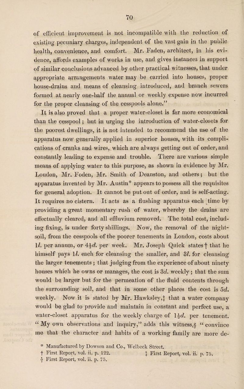 of efficient improvement is not incompatible with the reduction of existing pecuniary charges, independent of the vast gain in the public health, convenience, and comfort. Mr. Faden, architect, in his evi¬ dence, affords examples of works in use, and gives instances in support of similar conclusions advanced by other practical witnesses, that under appropriate arrangements water may be carried into houses, proper house-drains and means of cleansing introduced, and branch sewers formed at nearly one-half the annual or weekly expense now incurred for the proper cleansing of the cesspools alone.” It is also proved that a proper water-closet is far more economical than the cesspool; but in urging the introduction of water-closets for the poorest dwellings, it is not intended to recommend the use of the apparatus now generally applied in superior houses, with its compli¬ cations of cranks and wires,,which are always getting out of order, and constantly leading to expense and trouble. There are various simple means of applying water to this purpose, as shown in evidence by Mr. Loudon, Mr. Foden, Mr. Smith of Deanston, and others; but the apparatus invented by Mr. Austin* appears to possess all the requisites for general adoption. It cannot be put out of order, and is self-acting. It requires no cistern. It acts as a flushing apparatus each dime by providing a great momentary rush of water, whereby the drains are effectually cleared, and all effluvium removed. The total cost, includ¬ ing fixing, is under forty shillings. Now, the removal of the night- soil, from the cesspools of the poorer tenements in London, costs about \l. per annum, or 4^d. per week. Mr, Joseph Quick states f that he himself pays ll. each for cleansing the smaller, and 31. for cleansing the larger tenements ; that judging from the experience of about ninety houses which he owns or manages, the cost is 3d. weekly; that the sum would be larger but for the permeation of the fluid contents through the surrounding soil, and that in some other places the cost is 5d. weekly. Now it is stated by Mr. IIawksley,| that a water company would be glad to provide and maintain in constant and perfect use, a water-closet apparatus for the weekly charge of 1 %d. per tenement. a My own observations and inquiry,” adds this witness,§ u convince me that the character and habits of a working family are more de- * Manufactured by Dowson and Co., Welbeck Street. f First Report, vol. ii. p. 122. \ First Report, vol. ii. p. 75.
