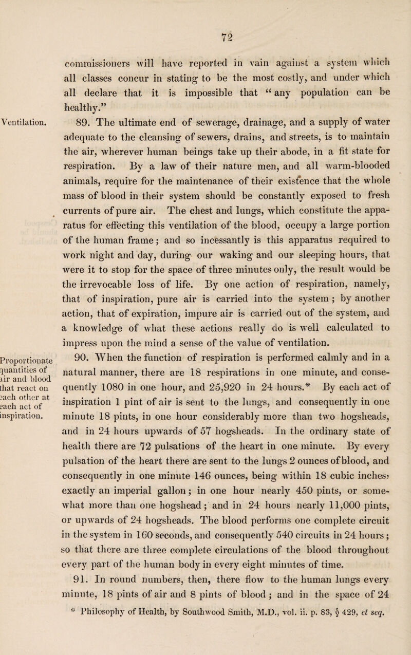 Ventilation. Proportionate quantities of air ancl blood that react on rach other at each act of inspiration. commissioners will have reported in vain against a system which all classes concur in stating to be the most costly, and under which all declare that it is impossible that “ any population can be healthy.” 89. The ultimate end of sewerage, drainage, and a supply of water adequate to the cleansing of sewers, drains, and streets, is to maintain the air, wherever human beings take up their abode, in a fit state for respiration. By a law of their nature men, and all warm-blooded animals, require for the maintenance of their existence that the whole mass of blood in their system should be constantly exposed to fresh currents of pure air. The chest and lungs, which constitute the appa¬ ratus for effecting this ventilation of the blood, occupy a large portion of the human frame; and so incessantly is this apparatus required to work night and day, during our waking and our sleeping hours, that were it to stop for the space of three minutes only, the result would be the irrevocable loss of life. By one action of respiration, namely, that of inspiration, pure air is carried into the system ; by another action, that of expiration, impure air is carried out of the system, and a knowledge of what these actions really do is wnll calculated to impress upon the mind a sense of the value of ventilation. 90. When the function of respiration is performed calmly and in a natural manner, there are 18 respirations in one minute, and conse¬ quently 1080 in one hour, and 25,920 in 24 hours.* By each act of inspiration 1 pint of air is sent to the lungs, and consequently in one minute 18 pints, in one hour considerably more than two hogsheads, and in 24 hours upwards of 57 hogsheads. In the ordinary state of health there are 72 pulsations of the heart in one minute. By every pulsation of the heart there are sent to the lungs 2 ounces of blood, and consequently in one minute 146 ounces, being w ithin 18 cubic inches? exactly an imperial gallon; in one hour nearly 450 pints, or some¬ what more than one hogshead; and in 24 hours nearly 11,000 pints, or upwards of 24 hogsheads. The blood performs one complete circuit in the system in 160 seconds, and consequently 540 circuits in 24 hours; so that there are three complete circulations of the blood throughout every part of the human body in every eight minutes of time. 91. In round numbers, then, there flow to the human lungs every minute, 18 pints of air and 8 pints of blood ; and in the space of 24 * Philosophy of Health, by Southwood Smith, M.D., vol. ii. p. 83, § 429, et seq.