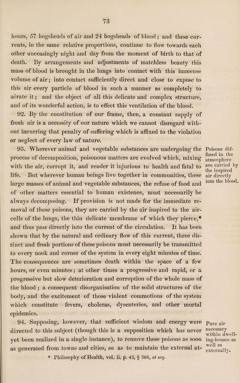 hours, 57 hogsheads of air and 24 hogsheads of blood ; and these cur¬ rents, in the same relative proportions, continue to flow towards each other unceasingly night and day from the moment of birth to that of death. By arrangements and adjustments of matchless beauty this mass of blood is brought in the lungs into contact with this immense volume of air; into contact sufficiently direct and close to expose to this air every particle of blood in such a manner as completely to aerate it; and the object of all this delicate and complex structure, and of its wonderful action, is to effect this ventilation of the blood. 92. By the constitution of our frame, then, a constant supply of fresh air is a necessity of our nature which we cannot disregard with¬ out incurring that penalty of suffering which is affixed to the violation or neglect of every law of nature. 93. Wherever animal and vegetable substances are undergoing the process of decomposition, poisonous matters are evolved which, mixing with the air, corrupt it, and render it injurious to health and fatal to life. But wherever human beings live together in communities, these large masses of animal and vegetable substances, the refuse of food and of other matters essential to human existence, must necessarily be always decomposing. If provision is not made for the immediate re¬ moval of these poisons, they are carried by the air inspired to the air- cells of the lungs, the thin delicate membrane of which they pierce,* and thus pass directly into the current of the circulation. It has been shown that by the natural and ordinary flow of this current, three dis¬ tinct and fresh portions of these poisons must necessarily be transmitted to every nook and corner of the system in every eight minutes of time. The consequences are sometimes death within the space of a few hours, or even minutes; at other times a progressive and rapid, or a progressive but slow deterioration and corruption of the whole mass of the blood ; a consequent disorganisation of the solid structures of the body, and the excitement of those violent commotions of the system which constitute fevers, choleras, dysenteries, and other mortal epidemics. 94. Supposing, however, that sufficient wisdom and energy were directed to this subject (though this is a supposition which has never yet been realized in a single instance), to remove these poisons as soon as generated from towns and cities, so as to maintain the external at- * Philosophy of Health, vol. ii. p. 43, § 366, et seq. Poisons dif¬ fused in the atmosphere are carried by the inspired air directly into the blood. Pure air necessary within dwell¬ ing-houses as well as externally.