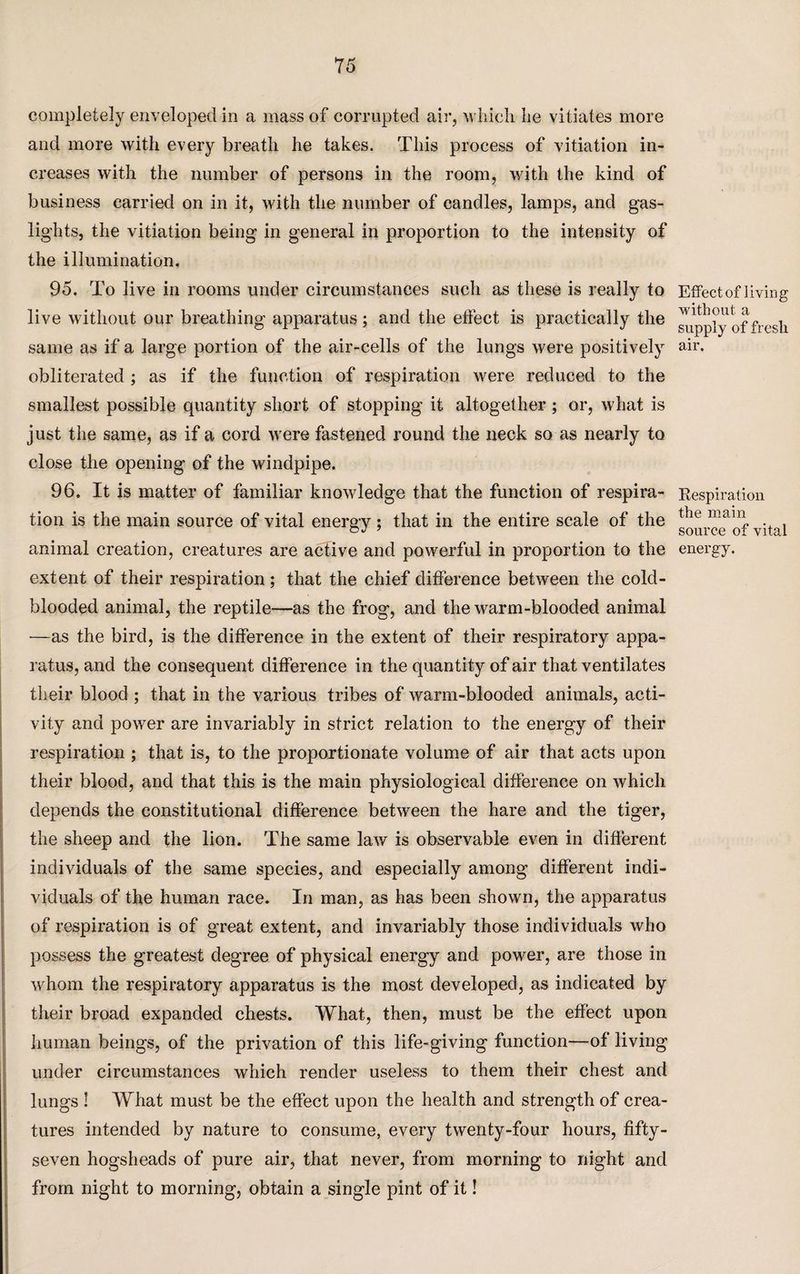 completely enveloped in a mass of corrupted air, which he vitiates more and more with every breath he takes. This process of vitiation in¬ creases with the number of persons in the room, with the kind of business carried on in it, with the number of candles, lamps, and gas¬ lights, the vitiation being in general in proportion to the intensity of the illumination. 95. To live in rooms under circumstances such as these is really to live without our breathing apparatus; and the effect is practically the same as if a large portion of the air-cells of the lungs were positively obliterated ; as if the function of respiration were reduced to the smallest possible quantity short of stopping it altogether ; or, what is just the same, as if a cord were fastened round the neck so as nearly to close the opening of the windpipe. 96. It is matter of familiar knowledge that the function of respira¬ tion is the main source of vital energy; that in the entire scale of the animal creation, creatures are active and powerful in proportion to the extent of their respiration; that the chief difference between the cold¬ blooded animal, the reptile—as the frog, and the warm-blooded animal —as the bird, is the difference in the extent of their respiratory appa¬ ratus, and the consequent difference in the quantity of air that ventilates their blood ; that in the various tribes of warm-blooded animals, acti¬ vity and power are invariably in strict relation to the energy of their respiration ; that is, to the proportionate volume of air that acts upon their blood, and that this is the main physiological difference on which depends the constitutional difference between the hare and the tiger, the sheep and the lion. The same law is observable even in different individuals of the same species, and especially among different indi¬ viduals of the human race. In man, as has been shown, the apparatus of respiration is of great extent, and invariably those individuals who possess the greatest degree of physical energy and power, are those in whom the respiratory apparatus is the most developed, as indicated by their broad expanded chests. What, then, must be the effect upon human beings, of the privation of this life-giving function—of living under circumstances which render useless to them their chest and lungs ! What must be the effect upon the health and strength of crea¬ tures intended by nature to consume, every twenty-four hours, fifty- seven hogsheads of pure air, that never, from morning to night and from night to morning, obtain a single pint of it! Effect of living without a supply of fresli air. Respiration the main source of vital energy.