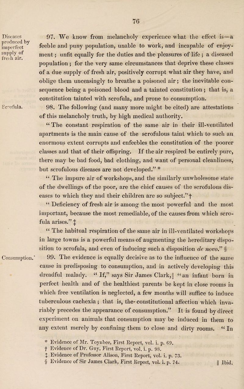 Diseases produced by imperfect supply of fresh air. Scofnla. Consumption.' 97. We know from melancholy experience what the effect is—a feeble and puny population, unable to work, and incapable of enjoy¬ ment ; unfit equally for the duties and the pleasures of life ; a diseased population; for the very same circumstances that deprive these classes of a due supply of fresh air, positively corrupt what air they have, and oblige them unceasingly to breathe a poisoned air; the inevitable con¬ sequence being a poisoned blood and a tainted constitution; that is, a constitution tainted with scrofula, and prone to consumption. 98. The following (and many more might be cited) are attestations of this melancholy truth, by high medical authority. “The constant respiration of the same air in their ill-ventilated apartments is the main cause of the scrofulous taint which to such an enormous extent corrupts and enfeebles the constitution of the poorer classes and that of their offspring. If the air respired be entirely pure, there may be bad food, bad clothing, and want of personal cleanliness, but scrofulous diseases are not developed.” * * * § “ The impure air of workshops, and the similarly unwholesome state of the dwellings of the poor, are the chief causes of the scrofulous dis¬ eases to which they and their children are so subject.”! “ Deficiency of fresh air is among the most powerful and the most important, because the most remediable, of the causes from which scro¬ fula arises.” J “ The habitual respiration of the same air in ill-ventilated workshops in large towns is a powerful means of augmenting the hereditary dispo¬ sition to scrofula, and even of inducing such a disposition de novo.” § 99. The evidence is equally decisive as to the influence of the same cause in predisposing to consumption, and in actively developing this dreadful malady. “ If,” says Sir James Clark,[| “an infant born in perfect health and of the healthiest parents be kept in close rooms in which free ventilation is neglected, a few months will suffice to induce tuberculous cachexia ; that is, the* constitutional affection which inva¬ riably precedes the appearance of consumption.” It is found by direct experiment on animals that consumption may be induced in them to any extent merely by confining them to close and dirty rooms. “ In * Evidence of Mr. Toynbee, First Beport, vol. i. p. 69. f Evidence of Dr. Guy, First Beport, vol. i. p. 98. X Evidence of Professor Alison, First Beport, vol. i. p, 73. § Evidence of Sir James Clark, First Beport, vol. i. p. 74. || Ibid.