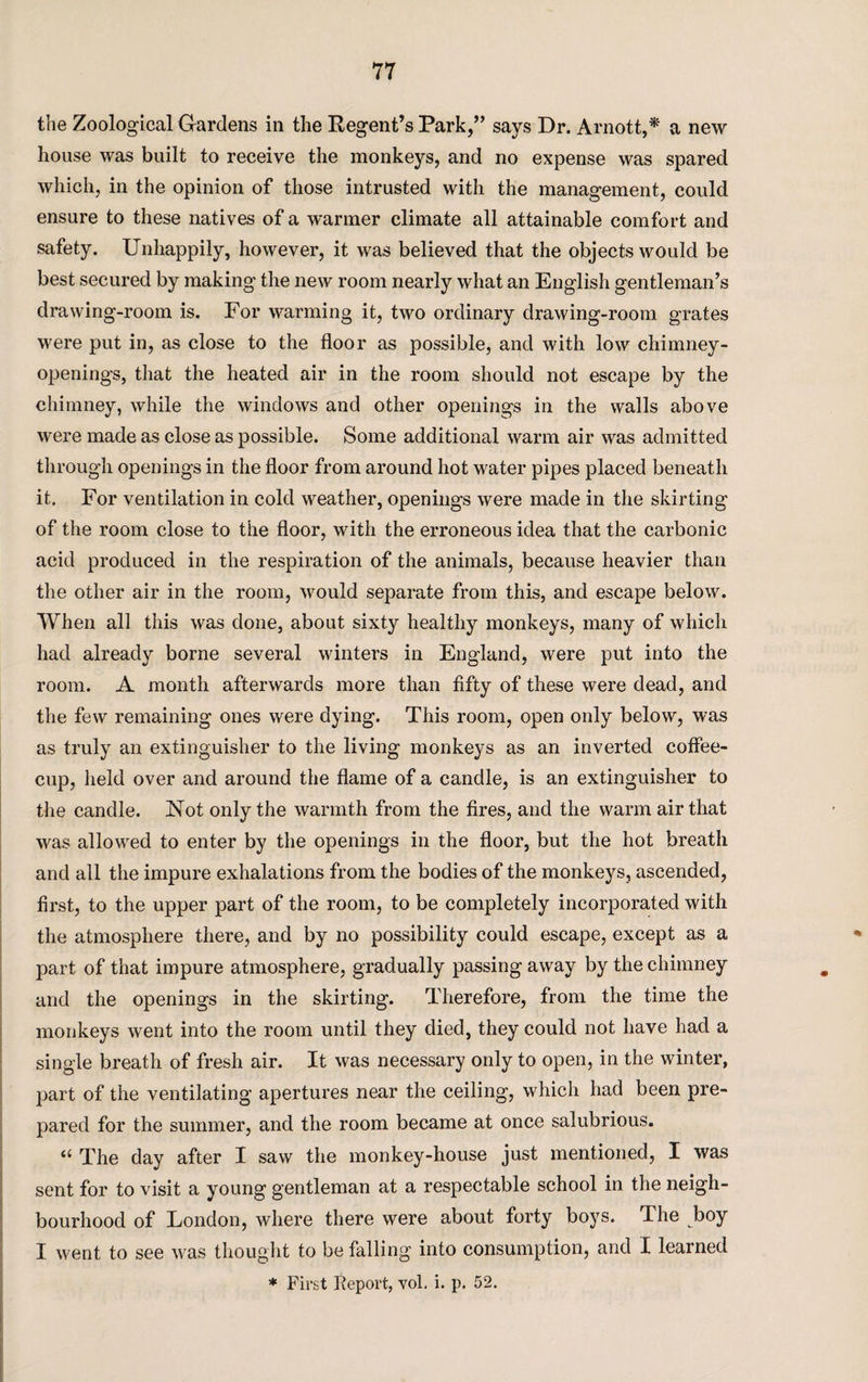 the Zoological Gardens in the Regent’s Park,” says Dr. Arnott,* a new house was built to receive the monkeys, and no expense was spared which, in the opinion of those intrusted with the management, could ensure to these natives of a warmer climate all attainable comfort and safety. Unhappily, however, it was believed that the objects would be best secured by making the new room nearly what an English gentleman’s drawing-room is. For warming it, two ordinary drawing-room grates were put in, as close to the floor as possible, and with low chimney- openings, that the heated air in the room should not escape by the chimney, while the windows and other openings in the walls above were made as close as possible. Some additional warm air was admitted through openings in the floor from around hot water pipes placed beneath it. For ventilation in cold weather, openings were made in the skirting of the room close to the floor, with the erroneous idea that the carbonic acid produced in the respiration of the animals, because heavier than the other air in the room, would separate from this, and escape below. When all this was done, about sixty healthy monkeys, many of which had already borne several winters in England, were put into the room. A month afterwards more than fifty of these were dead, and the few remaining ones were dying. This room, open only below, was as truly an extinguisher to the living monkeys as an inverted coffee- cup, held over and around the flame of a candle, is an extinguisher to the candle. ISfot only the warmth from the fires, and the warm air that was allowed to enter by the openings in the floor, but the hot breath and all the impure exhalations from the bodies of the monkeys, ascended, first, to the upper part of the room, to be completely incorporated with the atmosphere there, and by no possibility could escape, except as a part of that impure atmosphere, gradually passing away by the chimney and the openings in the skirting. Therefore, from the time the monkeys went into the room until they died, they could not have had a single breath of fresh air. It was necessary only to open, in the winter, part of the ventilating apertures near the ceiling, which had been pre¬ pared for the summer, and the room became at once salubrious. “ The day after I saw the monkey-house just mentioned, I was sent for to visit a young gentleman at a respectable school in the neigh¬ bourhood of London, where there were about forty boys. The boy I went to see was thought to be falling into consumption, and I learned