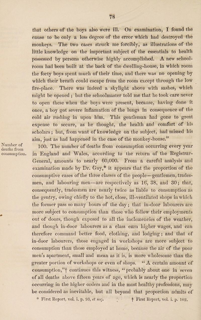 Number of deaths from consumption. # that others of the boys also were ill. On examination, I found the cause to be only a less degree of the error which had destroyed the monkeys. The two cases struck me forcibly, as illustrations of the little knowledge on the important subject of the essentials to health possessed by persons otherwise highly accomplished. A new school¬ room had been built at the back of the dwelling-house, in which room the forty boys spent much of their time, and there was no opening by which their breath could escape from the room except through the low fire-place. There was indeed a skylight above with sashes, which might be opened ; but the schoolmaster told me that he took care never to open these when the boys were present, because, having done it once, a boy got severe inflamation of the lungs in consequence of the cold air rushing in upon him. This gentleman had gone to great expense to secure, as he thought, the health and comfort of his scholars ; but, from want of knowledge on the subject, had missed his aim, just as had happened in the case of the monkey-house/5 100. The number of deaths from consumption occurring every year in England and Wales, according to the return of the Registrar- General, amounts to nearly 60,000. From a careful analysis and examination made by Dr. Guy,* it appears that the proportion of the consumptive cases of the three classes of the people—gentlemen, trades¬ men, and labouring men—are respectively as 16, 38, and 30; that, consequently, tradesmen are nearly twice as liable to consumption as the gentry, owing chiefly to the hot, close, ill-ventilated shops in which the former pass so many hours of the day; that in-door labourers are more subject to consumption than those who follow their employments out of doors, though exposed to all the inclemencies of the weather, and though in-door labourers as a class earn higher wages, and can therefore command better food, clothing, and lodging; and that of in-door labourers, those engaged in workshops are more subject to consumption than those employed at home, because the air of the poor men’s apartment, small and mean as it is, is more wholesome than the greater portion of workshops or even of shops. “ A certain amount of consumption,”j continues this witness, “probably about one in seven of all deaths above fifteen years of age, which is nearly the proportion occurring in the higher orders and in the most healthy professions, may be considered as inevitable, but ail beyond that proportion admits of * First Report, vol. i. p. 93, et seq. *- < f First Report, vok i. p. 102.