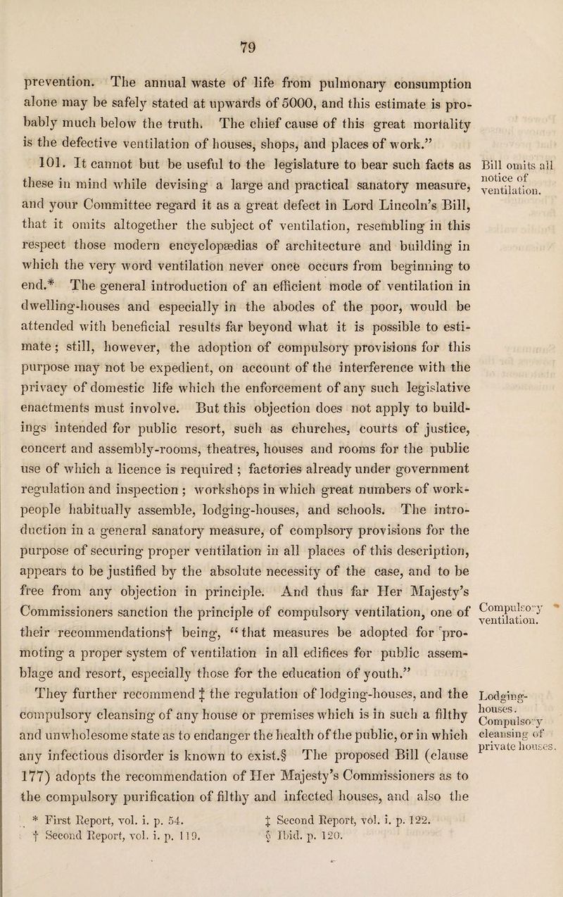 prevention. The annual waste of life from pulmonary consumption alone may be safely stated at upwards of 5000, and this estimate is pro¬ bably much below the truth. The chief cause of this great mortality is the defective ventilation of houses, shops, and places of work.” 101. It cannot but be useful to the legislature to bear such facts as these in mind while devising a large and practical sanatory measure, and your Committee regard it as a great defect in Lord Lincoln’s Bill, that it omits altogether the subject of ventilation, resembling in this respect those modern encyclopaedias of architecture and building in which the very word ventilation never once occurs from beginning to end.* The general introduction of an efficient mode of ventilation in dwelling-houses and especially in the abodes of the poor, would be attended with beneficial results far beyond what it is possible to esti¬ mate ; still, however, the adoption of compulsory provisions for this purpose may not be expedient, on account of the interference with the privacy of domestic life which the enforcement of any such legislative enactments must involve. But this objection does not apply to build¬ ings intended for public resort, such as churches, courts of justice, concert and assembly-rooms, theatres, houses and rooms for the public use of which a licence is required ; factories already under government regulation and inspection ; workshops in which great numbers of work¬ people habitually assemble, lodging-houses, and schools. The intro¬ duction in a general sanatory measure, of complsory provisions for the purpose of securing proper ventilation in all places of this description, appears to be justified by the absolute necessity of the case, and to be free from any objection in principle. And thus far Her Majesty’s Commissioners sanction the principle of compulsory ventilation, one of their recommendations’)’ being, “ that measures be adopted for pro¬ moting a proper system of ventilation in all edifices for public assem¬ blage and resort, especially those for the education of youth.” They further recommend | the regulation of lodging-houses, and the compulsory cleansing of any house or premises which is in such a filthy and unwholesome state as to endanger the health of the public, or in which any infectious disorder is known to exist.§ The proposed Bill (clause 177) adopts the recommendation of Her Majesty’s Commissioners as to the compulsory purification of filthy and infected houses, and also the * First Report, vol. i. p. 54. J Second Report, vol. i. p. 122. f Second Report, vol. i. p. 119. § Ibid. p. 120. Bill omits all notice of ventilation. Compulsory ventilation. Lodging- houses . Compulsory cleansing of private houses.
