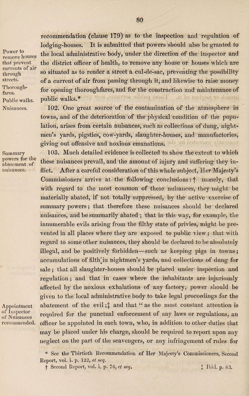 Power to remove houses that prevent currents of air through streets. Thorough¬ fares. Public walks. Nuisances. Summary powers for the abatement of nuisances. Appointment of Inspector of Nuisances recommended. recommendation (clause 179) as to the inspection and regulation of lodging-houses. It is submitted that powers should also be granted to the local administrative body, under the direction of the inspector and the district officer of health, to remove any house or houses which are so situated as to render a street a cul-de-sac, preventing the possibility of a current of air from passing through it, and likewise to raise money for opening thoroughfares, and for the construction and maintenance of public walks.* 102. One great source of the contamination of the atmosphere in towns, and of the deterioration of the physical condition of the popu¬ lation, arises from certain nuisances, such as collections of dung, night- men’s yards, pigsties, cow-yards, slaughter-houses, and manufactories, giving out offensive and noxious emanations. 103. Much detailed evidence is collected to show the extent to which these nuisances prevail, and the amount of injury and suffering they in¬ flict. After a careful consideration of this whole subject, Her Majesty’s Commissioners arrive at the following conclusions: j* namely, that with regard to the most common of these nuisances, they might be materially abated, if not totally suppressed, by the active exercise of summary powers; that therefore these nuisances should be declared nuisances, and be summarily abated ; that in this way, for example, the innumerable evils arising from the filthy state of privies, might be pre¬ vented in all places where they are exposed to public view; that with regard to some other nuisances, they should be declared to be absolutely illegal, and be positively forbidden—such as keeping pigs in towns; accumulations of filth* in nightmen’s yards, and collections of dung for sale; that all slaughter-houses should be placed under inspection and regulation; and that in cases where the inhabitants are injuriously affected by the noxious exhalations of any factory, power should be given to the local administrative body to take legal proceedings for the abatement of the evil ;J and that “ as the most constant attention is required for the punctual enforcement of any laws or regulations, an officer be appointed in each town, who, in addition to other duties that may be placed under his charge, should be required to report upon any neglect on the part of the scavengers, or any infringement of rules for * See the Thirtieth Recommendation of Her Majesty’s Commissioners, Second Report, vol. i. p. 122, et seq. | Second Report, vol. i. p. 7G, et seq. X Ibid. p. 83.
