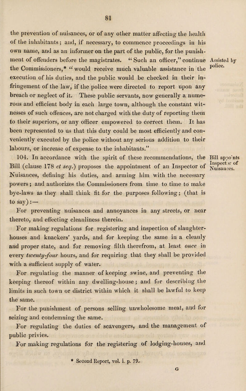 the prevention of nuisances, or of any other matter affecting- the health of the inhabitants; and, if necessary, to commence proceedings in his own name, and as an informer on the part of the public, for the punish¬ ment of offenders before the magistrates. “ Such an officer,” continue the Commissioners,* “ would receive much valuable assistance in the execution of his duties, and the public would be checked in their in¬ fringement of the law, if the police were directed to report upon any breach or neglect of it. These public servants, now generally a nume¬ rous and efficient body in each large town, although the constant wit¬ nesses of such offences, are not charged with the duty of reporting them to their superiors, or any officer empowered to correct them. It has been represented to us that this duty could be most efficiently and con¬ veniently executed by the police without any serious addition to their labours, or increase of expense to the inhabitants.” 104. In accordance with the spirit of these recommendations, the Bill (clause 178 et seq.) proposes the appointment of an Inspector of Nuisances, defining his duties, and arming him with the necessary powers; and authorizes the Commissioners from time to time to make bye-laws as they shall think fit for the purposes following; (that is to say) : — For preventing nuisances and annoyances in any streets, or near thereto, and effecting cleanliness therein. For making regulations for registering and inspection of slaughter¬ houses and knackers’ yards, and for keeping the same in a cleanly and proper state, and for removing filth therefrom, at least once in every twenty-four hours, and for requiring that they shall be provided with a sufficient supply of water. For regulating the manner of keeping swine, and preventing the keeping thereof within any dwelling-house ; and for describing the limits in such town or district within which it shall be lawful to keep the same. For the punishment of persons selling unwholesome meat, and for seizing and condemning the same. For regulating the duties of scavengers, and the management of public privies. For making regulations for the registering of lodging-houses, and * Second Report, vol. i. p. 79f G Assisted l>}r police. Bill appo:nts Inspect >r of Nuisances.