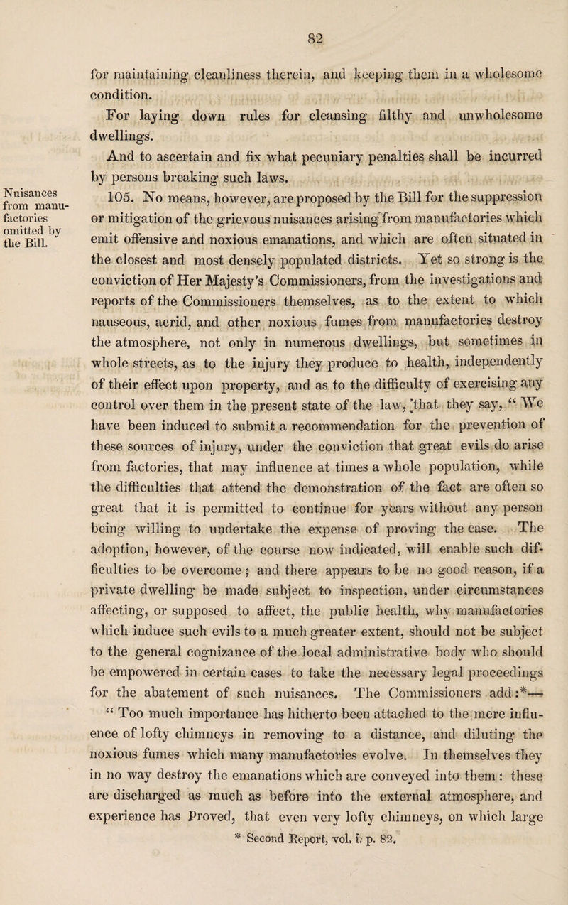Nuisances from manu¬ factories omitted by the Bill. for maintaining cleanliness therein, and keeping them in a wholesome condition. For laying down rules for cleansing filthy and unwholesome dwellings. And to ascertain and fix what pecuniary penalties shall be incurred by persons breaking such laws. 105. No means, however, are proposed by the Bill for the suppression or mitigation of the grievous nuisances arising from manufactories which emit offensive and noxious emanations, and which are often situated in the closest and most densely populated districts. Yet so strong is the conviction of Her Majesty’s Commissioners, from the investigations and reports of the Commissioners themselves, as to the extent to which nauseous, acrid, and other noxious fumes from manufactories destroy the atmosphere, not only in numerous dwellings, but sometimes in whole streets, as to the injury they produce to health, independently of their effect upon property, and as to the difficulty of exercising any control over them in the present state of the law, [that they say, u We have been induced to submit a recommendation for the prevention of these sources of injury, under the conviction that great evils do arise from factories, that may influence at times a whole population, -while the difficulties that attend the demonstration of the fact are often so great that it is permitted to continue for years without an}7- person being willing to undertake the expense of proving the case. The adoption, however, of the course now indicated, will enable such dif¬ ficulties to be overcome ; and there appears to be no good reason, if a private dwelling be made subject to inspection, under circumstances affecting, or supposed to affect, the public health, why manufactories which induce such evils to a much greater extent, should not be subject to the general cognizance of the local administrative body who should be empowered in certain cases to take the necessary legal proceedings for the abatement of such nuisances. The Commissioners add :*—* “ Too much importance has hitherto been attached to the mere influ¬ ence of lofty chimneys in removing to a distance, and diluting the noxious fumes which many manufactories evolve. In themselves they in no way destroy the emanations which are conveyed into them i these are discharged as much as before into the external atmosphere, and experience has Proved, that even very lofty chimneys, on which large