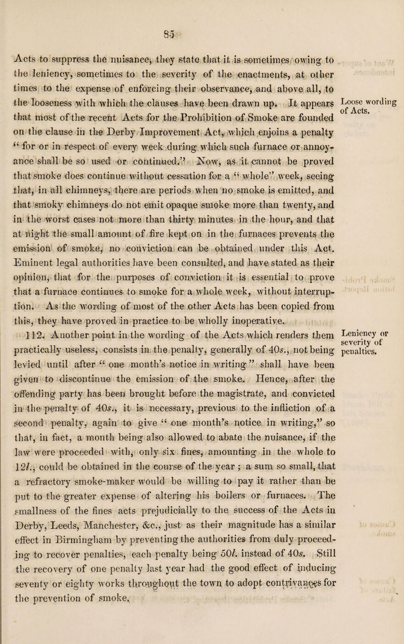 Acts to suppress the nuisance, they state that it is sometimes owing to the leniency, sometimes to the severity of the enactments, at other times to the expense of enforcing their observance, and above all, to the looseness with which the clauses have been drawn up. It appears that most of the recent Acts for the Prohibition of Smoke are founded on the clause in the Derby Improvement Act, which enjoins a penalty for or in respect of every week during which such furnace or annoy¬ ance shall be so used or continued.” Now, as it cannot be proved that smoke does continue without cessation for a “ whole” week, seeing that, in all chimneys, there are periods when no smoke is emitted, and that smoky chimneys do not emit opaque smoke more than twenty, and in the wrorst cases not more than thirty minutes in the hour, and that at night the small amount of fire kept on in the furnaces prevents the emission of smoke, no conviction can be obtained under this Act. Eminent legal authorities have been consulted, and have stated as their opinion, that for the purposes of conviction it is essential to prove that a furnace continues to smoke for a whole week, without interrup¬ tion. As the wording of most of the other Acts has been copied from this, they have proved in practice to be wholly inoperative. 112. Another point in the wording of the Acts which renders them practically useless, consists in the penalty, generally of 40s., not being levied until after u one month’s notice in writing ” shall have been given to discontinue the emission of the smoke. Hence, after the offending party has been brought before the magistrate, and convicted in the penalty of 40s., it is necessary, previous to the infliction of a second penalty, again to give “ one month’s notice in writing,” so that, in fact, a month being also allowed to abate the nuisance, if the law were proceeded with, only six fines, amounting in the whole to 12/., could be obtained in the course of the year ; a sum so small, that a refractory smoke-maker would be willing to pay it rather than be put to the greater expense of altering his boilers or furnaces. The smallness of the fines acts prejudicially to the success of the Acts in Derby, Leeds, Manchester, &c., just as their magnitude has a similar effect in Birmingham by preventing the authorities from duly proceed¬ ing to recover penalties, each penalty being 501. instead of 40,?. Still the recovery of one penalty last year had the good effect of inducing seventy or eighty works throughout the town to adopt contrivances for the prevention of smoke. Loose wording of Acts. Leniency or severity of penalties.