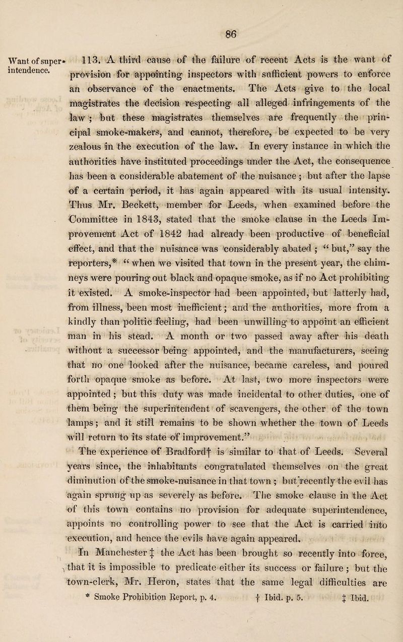 Want of super* 113. A third cause of the failure of recent Acts is the want of * i i mtenaence. provision for appointing inspectors with sufficient powers to enforce an observance of the enactments. The Acts give to the local magistrates the decision respecting all alleged infringements of the law ; but these magistrates themselves are frequently the prin¬ cipal smoke-makers, and cannot, therefore, be expected to be very zealous in the execution of the law. In every instance in which the authorities have instituted proceedings under the Act, the consequence has been a considerable abatement of the nuisance; but after the lapse of a certain period, it has again appeared with its usual intensity. Thus Mr. Beckett, member for Leeds, when examined before the Committee in 1843, stated that the smoke clause in the Leeds Im¬ provement Act of 1842 had already been productive of beneficial effect, and that the nuisance was considerably abated ; “ but,” say the reporters,* “ when we visited that town in the present year, the chim¬ neys were pouring out black and opaque smoke, as if no Act prohibiting it existed. A smoke-inspector had been appointed, but latterly had, from illness, been most inefficient; and the authorities, more from a kindly than politic feeling, had been unwilling to appoint an efficient man in his stead. A month or two passed away after his death without a successor being appointed, and the manufacturers, seeing that no one looked after the nuisance, became careless, and poured forth opaque smoke as before. At last, two more inspectors were appointed; but this duty was made incidental to other duties, one of them being the superintendent of scavengers, the other of the town lamps; and it still remains to be shown whether the town of Leeds will return to its state of improvement.” The experience of Bradford*)* is similar to that of Leeds. Several years since, the inhabitants congratulated themselves on the great diminution of the smoke-nuisance in that town ; but'recently the evil has again sprung up as severely as before. The smoke clause in the Act of this town contains no provision for adequate superintendence, appoints no controlling power to see that the Act is carried into execution, and hence the evils have again appeared. In Manchester J the Act has been brought so recently into force, that it is impossible to predicate either its success or failure ; but the town-clerk, Mr. Heron, states that the same legal difficulties are * Smoke Prohibition Report, p. 4. f Ibid. p. 5. } Ibid.