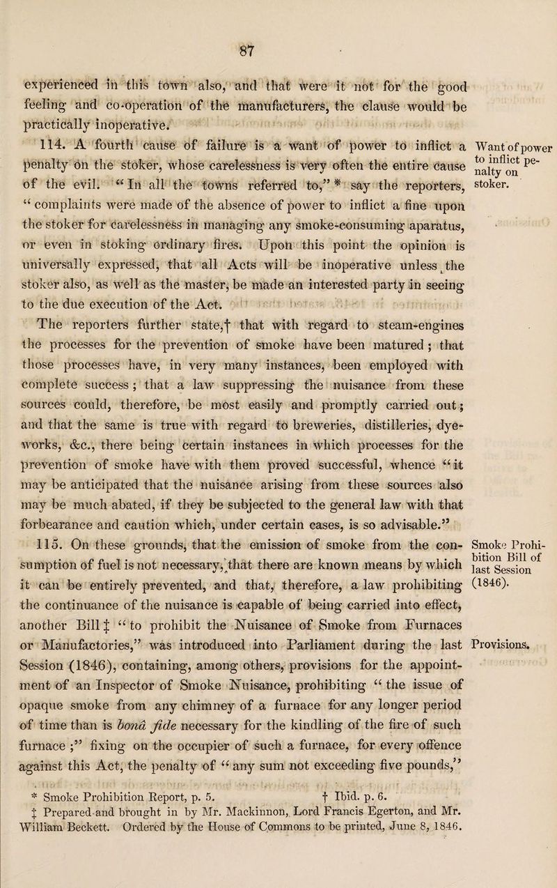 experienced in this town also, and that were it not for the good feeling and co-operation of the manufacturers, the clause would be practically inoperative. 114. A fourth cause of failure is a want of power to inflict a penalty on the stoker, whose carelessness is very often the entire cause of the evil. “ In all the towns referred to,” * say the reporters, “ complaints were made of the absence of power to inflict a fine upon the stoker for carelessness in managing any smoke-consuming aparatus, or even in stoking ordinary fires. Upon this point the opinion is universally expressed, that all Acts will be inoperative unless (the stoker also, as well as the master, be made an interested party in seeing to the due execution of the Act. The reporters further state,f that with regard to steam-engines the processes for the prevention of smoke have been matured ; that those processes have, in very many instances, been employed with complete success ; that a law suppressing the nuisance from these sources could, therefore, be most easily and promptly carried out; and that the same is true with regard to breweries, distilleries, dye- works, &e., there being certain instances in which processes for the prevention of smoke have with them proved successful, whence “ it may be anticipated that the nuisance arising from these sources also may be much abated, if they be subjected to the general law with that forbearance and caution which, under certain cases, is so advisable.5’ 115. On these grounds, that the emission of smoke from the con¬ sumption of fuel is not necessary,That there are known means by which it can be entirely prevented, and that, therefore, a law prohibiting the continuance of the nuisance is capable of being carried into effect, another BillJ “to prohibit the Nuisance of Smoke from Furnaces or Manufactories,” was introduced into Parliament during the last Session (1846), containing, among others, provisions for the appoint¬ ment of an Inspector of Smoke Nuisance, prohibiting “ the issue of opaque smoke from any chimney of a furnace for any longer period of time than is bond fide necessary for the kindling of the fire of such furnace fixing on the occupier of such a furnace, for every offence against this Act, the penalty of “ any sum not exceeding five pounds,” * Smoke Prohibition Report, p. 5. f Ibid. p. 6. J Prepared and brought in by Mr. Mackinnon, Lord Francis Egerton, and Mr. William Beckett. Ordered by the House of Commons to be printed, June 8, 1846. Want of power to inflict pe¬ nalty on stoker. Smoke Prohi¬ bition Bill of last Session (1846). Provisions.