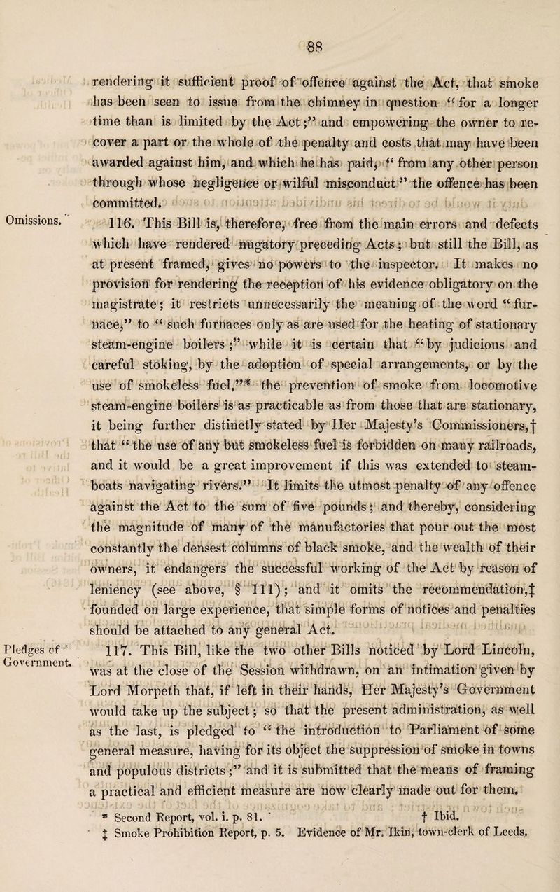 Omissions. Pledges of ' Government. rendering it sufficient proof of offence against the Act, that smoke has been seen to issue from the chimney in question u for a longer time than is limited by the Act;” and empowering the owner to re¬ cover a part or the whole of the penalty and costs that may have been awarded against him, and which he has paid, il from any other person through whose negligence or wilful misconduct” the offence has been committed. 116. This Bill is, therefore, free from the main errors and defects which have rendered nugatory preceding Acts; but still the Bill, as at present framed, gives no powers to the inspector. It makes no provision for rendering the reception of his evidence obligatory on the magistrate; it restricts unnecessarily the meaning of the word “ fur¬ nace,” to “ such furnaces only as are used for the heating of stationary steam-engine boilers while it is certain that “ by judicious and careful stoking, by the adoption of special arrangements, or by the use of smokeless fuel,”* the prevention of smoke from locomotive steam-engine boilers is as practicable as from those that are stationary, it being further distinctly stated by Her Majesty’s Commissioners,f that “ the use of any but smokeless fuel is forbidden on many railroads, and it would be a great improvement if this was extended to steam¬ boats navigating rivers.” It limits the utmost penalty of any offence against the Act to the sum of five pounds; and thereby, considering the magnitude of many of the manufactories that pour out the most constantly the densest columns of black smoke, and the wealth of their owners, it endangers the successful working of the Act by reason of leniency (see above, § Ill); and it omits the recommendation,J founded on large experience, that simple forms of notices and penalties should be attached to any general Act. 117. This Bill, like the two other Bills noticed by Lord Lincoln, was at the close of the Session withdrawn, on an intimation given by Lord Morpeth that, if left in their hands, Her Majesty’s Cfovernment would take up the subject; so that the present administration, as well as the last, is pledged to “ the introduction to Parliament of some general measure, having for its object the suppression of smoke in towns and populous districtsand it is submitted that the means of framing a practical and efficient measure are now clearly made out for them. * Second Report, vol. i. p. 81. f Ibid. + Smoke Prohibition Report, p. 5. Evidence of Mr, Ikin, town-clerk of Leeds.