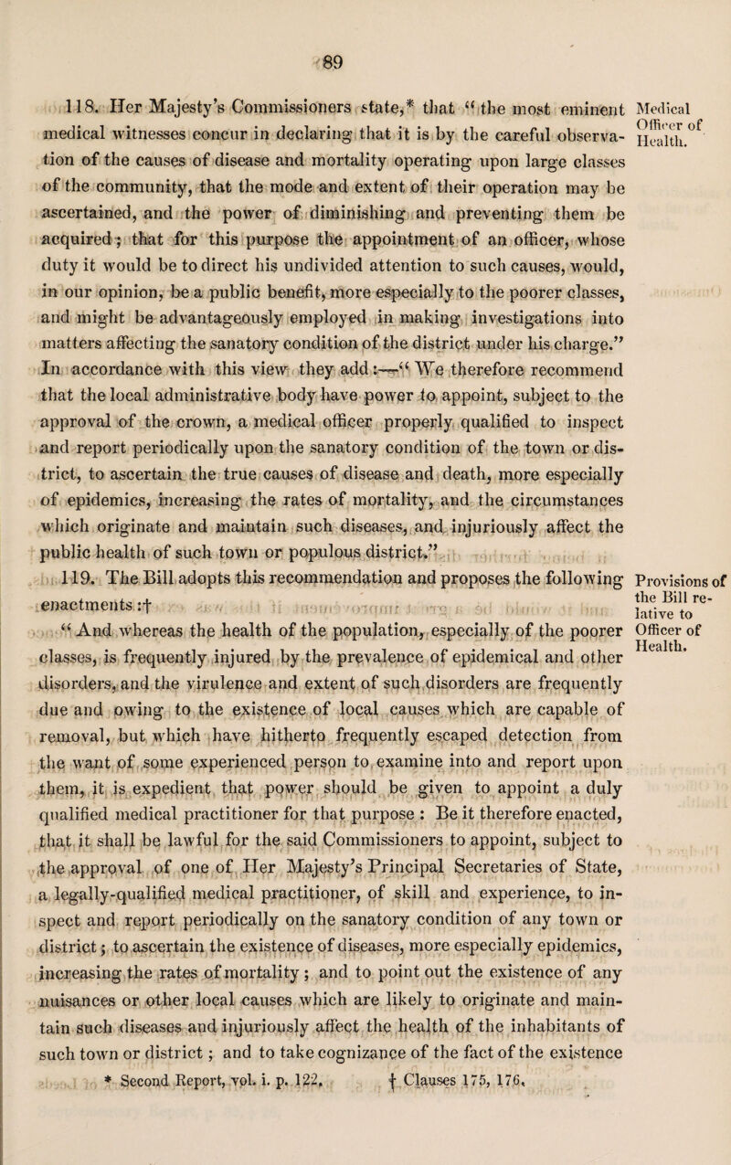 118. Her Majesty’s Commissioners state** that “ the most eminent medical witnesses concur in declaring that it is by the careful observa¬ tion of the causes of disease and mortality operating upon large classes of the community, that the mode and extent of their operation may be ascertained, and the power of diminishing and preventing them be acquired ; that for this purpose the appointment of an officer, whose duty it would be to direct his undivided attention to such causes, would, in our opinion, be a public benefit, more especially to the poorer classes, and might be advantageously employed in making investigations into matters affecting the sanatory condition of the district under his charge.” In accordance with this view they add:—“ We therefore recommend that the local administrative body have power to appoint, subject to the approval of the crown, a medical officer properly qualified to inspect and report periodically upon the sanatory condition of the town or dis¬ trict, to ascertain the true causes of disease and death, more especially of epidemics, increasing the rates of mortality, and the circumstances which originate and maintain such diseases, and injuriously affect the public health of such town or populous district,” 119. The Bill adopts this recommendation and proposes the following enactments :f “ And whereas the health of the population, especially of the poorer classes, is frequently injured by the prevalence of epidemical and other disorders, and the virulence and extent of such disorders are frequently due and owing to the existence of local causes which are capable of removal, but which have hitherto frequently escaped detection from the want of some experienced person to examine into and report upon them, it is expedient that power should be given to appoint a duly qualified medical practitioner for that purpose : Be it therefore enacted, that it shall be lawful for the said Commissioners to appoint, subject to the approval of one of Her Majesty’s Principal Secretaries of State, a legally-qualified medical practitioner, of skill and experience, to in¬ spect and report periodically on the sanatory condition of any town or district; to ascertain the existence of diseases, more especially epidemics, increasing the rates of mortality ; and to point out the existence of any nuisances or other local causes which are likely to originate and main¬ tain such diseases and injuriously affect the health of the inhabitants of such town or district; and to take cognizance of the fact of the existence * Second Report, vol. i. p. 122, j- Clauses 175, 176, Medical Officer of Health. Provisions of the Bill re¬ lative to Officer of Health.