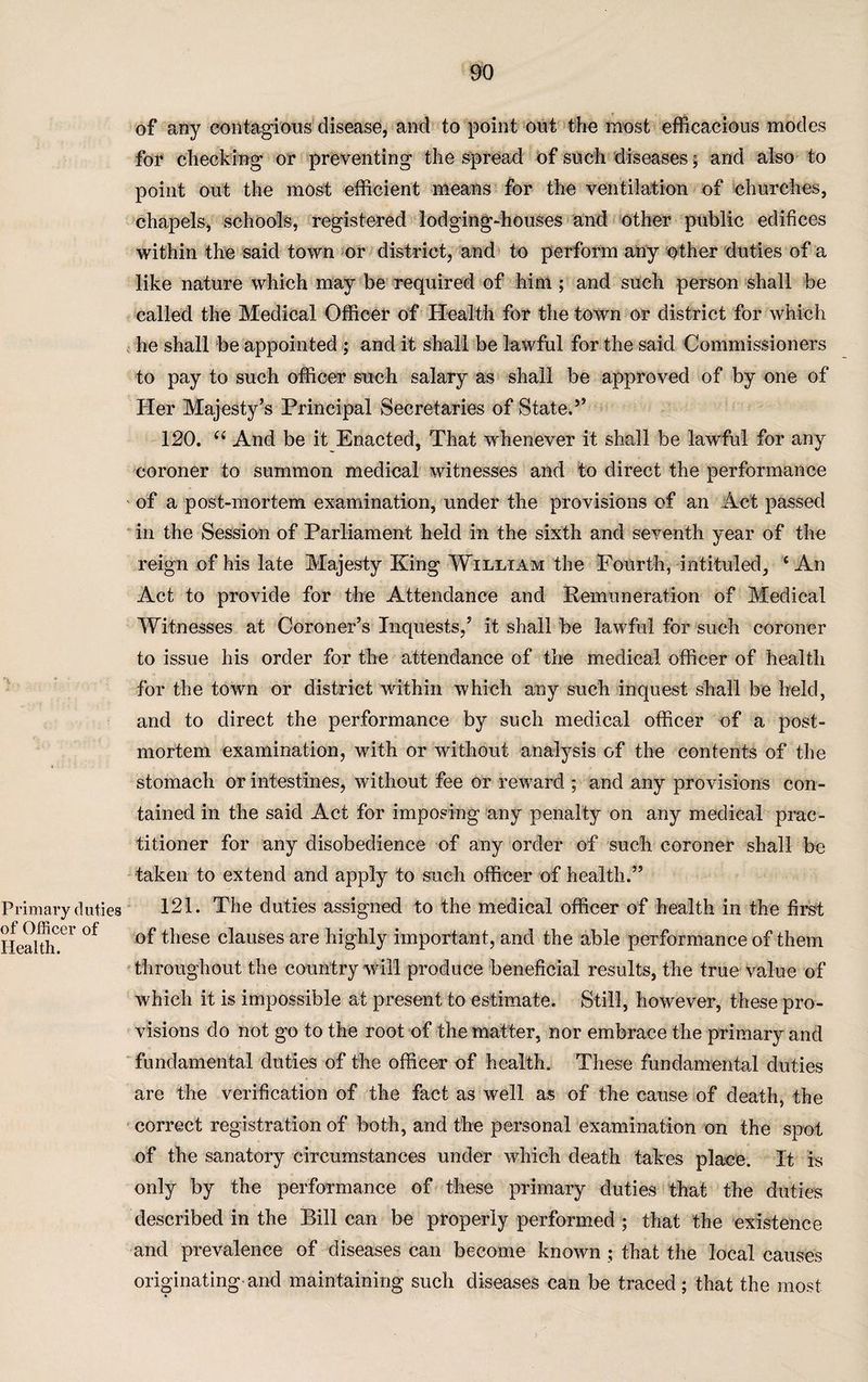 of any contagions disease, and to point ont the most efficacious modes for checking or preventing the spread of such diseases; and also to point out the most efficient means for the ventilation of churches, chapels, schools, registered lodging-houses and other public edifices within the said town or district, and to perform any other duties of a like nature which may be required of him ; and such person shall be called the Medical Officer of Health for the town or district for which he shall be appointed ; and it shall be lawful for the said Commissioners to pay to such officer such salary as shall be approved of by one of Her Majesty’s Principal Secretaries of State.5’ 120. “ And be it Enacted, That whenever it shall be lawful for any coroner to summon medical witnesses and to direct the performance of a post-mortem examination, under the provisions of an Act passed in the Session of Parliament held in the sixth and seventh year of the reign of his late Majesty King William the Fourth, intituled, ‘An Act to provide for the Attendance and Remuneration of Medical Witnesses at Coroner’s Inquests,’ it shall be lawful for such coroner to issue his order for the attendance of the medical officer of health for the town or district within which any such inquest shall be held, and to direct the performance by such medical officer of a post¬ mortem examination, with or without analysis of the contents of the stomach or intestines, without fee or reward ; and any provisions con¬ tained in the said Act for imposing any penalty on any medical prac¬ titioner for any disobedience of any order of such coroner shall be taken to extend and apply to such officer of health.” Primary duties 121. The duties assigned to the medical officer of health in the first “ °f ^iese clauses are highly important, and the able performance of them throughout the country will produce beneficial results, the true value of which it is impossible at present to estimate. Still, however, these pro¬ visions do not go to the root of the matter, nor embrace the primary and fundamental duties of the officer of health. These fundamental duties are the verification of the fact as well as of the cause of death, the correct registration of both, and the personal examination on the spot of the sanatory circumstances under which death takes place. It is only by the performance of these primary duties that the duties described in the Bill can be properly performed ; that the existence and prevalence of diseases can become known ; that the local causes originating and maintaining such diseases can be traced; that the most