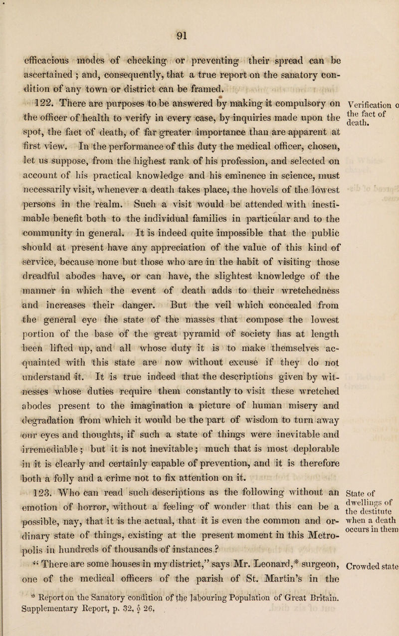 efficacious modes of checking or preventing their spread can be ascertained ; and, consequently, that a true report on the sanatory con¬ dition of any town or district can be framed. 122. There are purposes to be answered by making it compulsory on the officer of health to verify in every case, by inquiries made upon the spot, the fact of death, of far greater importance than are apparent at first view. In the performance of this duty the medical officer, chosen, let us suppose, from the highest rank of his profession, and selected on account of his practical knowledge and his eminence in science, must necessarily visit, whenever a death takes place, the hovels of the lowest persons in the realm. Such a visit would be attended with inesti¬ mable benefit both to the individual families in particular and to the community in general. It is indeed quite impossible that the public should at present have any appreciation of the value of this kind of service, because none but those who are in the habit of visiting those dreadful abodes have, or can have, the slightest knowledge of the manner in which the event of death adds to their wretchedness and increases their danger. But the veil which concealed from the general eye the state of the masses that compose the lowest portion of the base of the great pyramid of society has at length been lifted up, and all whose duty it is to make themselves ac¬ quainted with this state are now 'without excuse if they do not understand it. It is true indeed that the descriptions given by wit¬ nesses whose duties require them constantly to visit these wretched abodes present to the imagination a picture of human misery and degradation from which it would be the part of wisdom to turn away our eyes and thoughts, if such a state of things were inevitable and irremediable; but it is not inevitable; much that is most deplorable in it is clearly and certainly capable of prevention, and it is therefore both a folly and a crime not to fix attention on it. 123. Who can read such descriptions as the following without an emotion of horror, without a feeling of wonder that this can be a possible, nay, that it is the actual, that it is even the common and or¬ dinary state of things, existing at the present moment in this Metro¬ polis in hundreds of thousands of instances ? “ There are some houses in my district,” says Mr. Leonard,* surgeon, one of the medical officers of the parish of St. Martin’s in the * Report on the Sanatory condition of the labouring Population of Great Britain. Supplementary Report, p. 32, § 26, Verification o the fact of death. State of dwellings of the destitute when a death occurs in them Crowded state