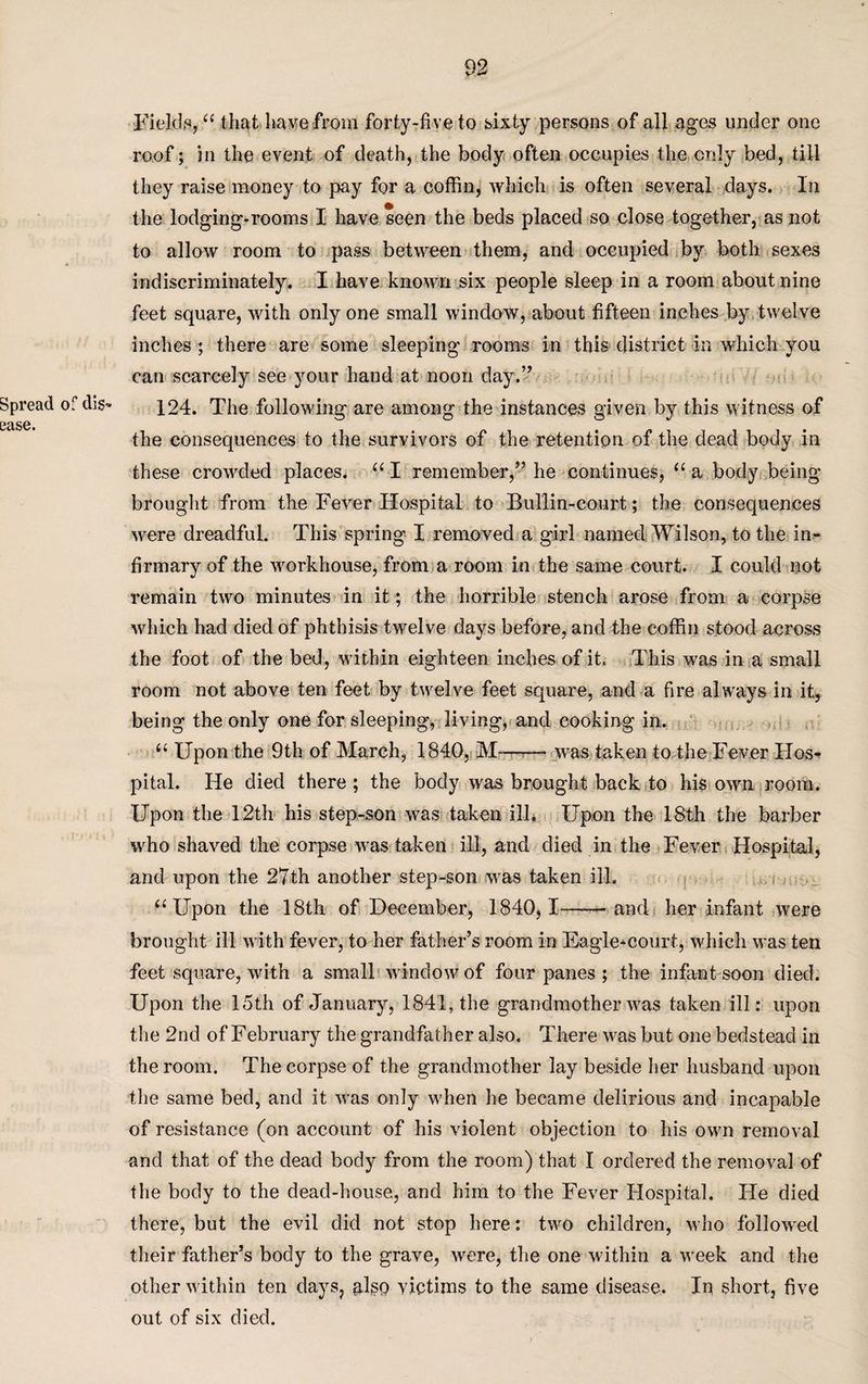 Fields, “ that have from forty-five to sixty persons of all ages under one roof; in the event of death, the body often occupies the only bed, till they raise money to pay for a coffin, which is often several days. In the lodging-rooms I have seen the beds placed so close together, as not to allow room to pass between them, and occupied by both sexes indiscriminately. I have known six people sleep in a room about nine feet square, with only one small window, about fifteen inches by twelve inches ; there are some sleeping rooms in this district in which you can scarcely see your hand at noon day.” Spread of di$- 124. The following are among the instances given by this witness of 0<XS6« the consequences to the survivors of the retention of the dead body in these crowded places. 661 remember,” he continues, “ a body being brought from the Fever Hospital to Bullin-court; the consequences were dreadful. This spring I removed a girl named Wilson, to the in¬ firmary of the workhouse, from a room in the same court. I could not remain two minutes in it; the horrible stench arose from a corpse which had died of phthisis twelve days before, and the coffin stood across the foot of the bed, within eighteen inches of it. This was in a small room not above ten feet by twelve feet square, and a fire always in it, being the only one for sleeping, living, and cooking in, “ Upon the 9th of March, 1840, M——- was taken to the Fever Hos¬ pital. He died there ; the body was brought back to his own room. Upon the 12th his step-son was taken ilk Upon the 18th the barber who shaved the corpse was taken ill, and died in the Fever Hospital, and upon the 27th another step-son was taken ill. “ Upon the 18th of December, 1840,1——and her infant were brought ill with fever, to her father’s room in Eagle*court, which was ten feet square, with a small window of four panes ; the infant soon died. Upon the 15th of January, 1841, the grandmother was taken ill: upon the 2nd of February the grandfather also. There was but one bedstead in the room. The corpse of the grandmother lay beside her husband upon the same bed, and it was only when he became delirious and incapable of resistance (on account of his violent objection to his own removal and that of the dead body from the room) that I ordered the removal of the body to the dead-house, and him to the Fever Hospital. He died there, but the evil did not stop here: two children, who followed their father’s body to the grave, were, the one within a week and the other within ten days, plso victims to the same disease. In short, five out of six died.
