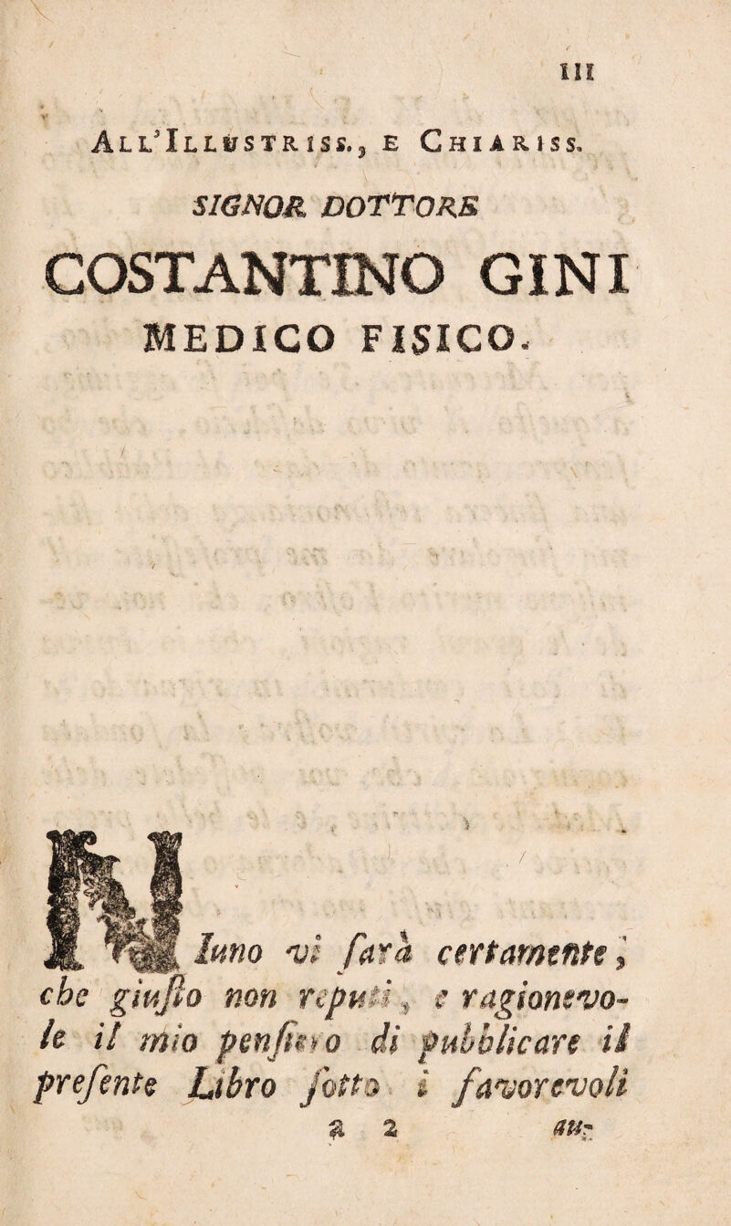 àll'Ill^striss.j e Chiaiuss, ' SIGNOR DOTTORE COSTANTINO GINI MEDICO FISICO. V Jft fono vi fora certamente » che gìufto non reputi » e ragionevo¬ le il mio penfte»o di pubblicare ii prefente Libro fitto i favorevoli a 2 <tuz