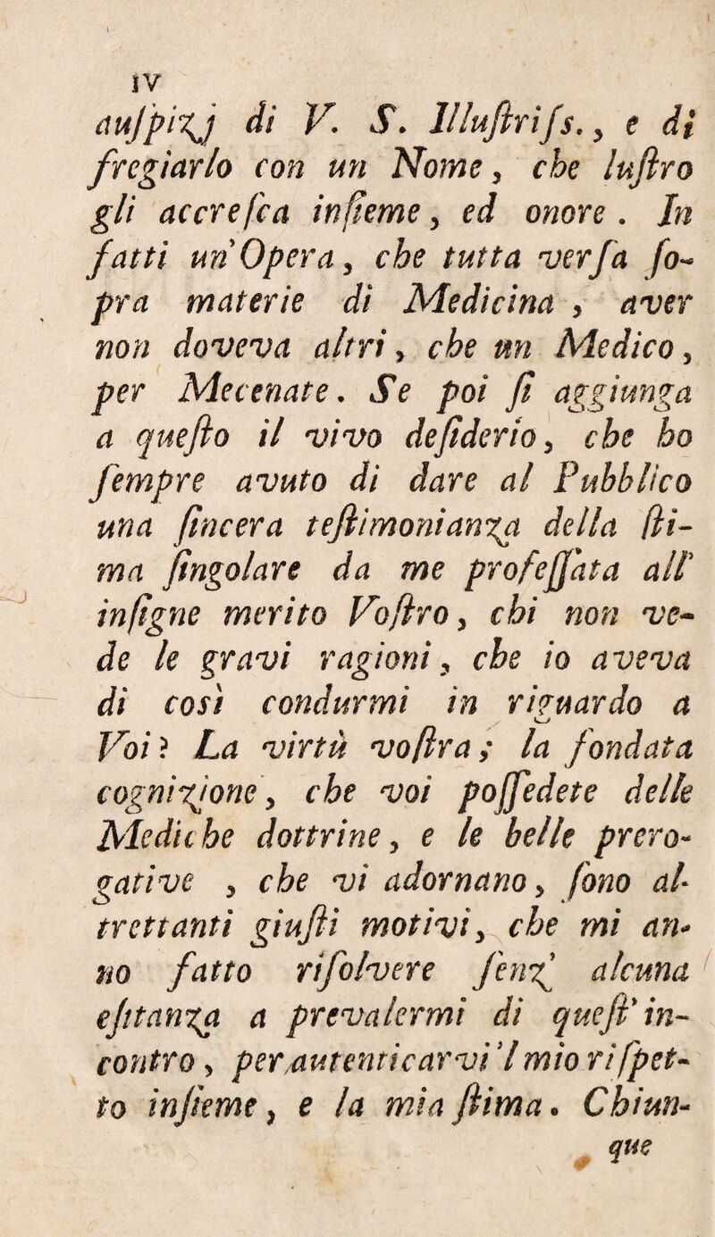 IV aujpizj di V. S. lllufirifs., e di fregiarlo con un Nome, che luflro gli accrefca infteme, ed onore. In fatti un'Opera, che tutta ver fa fo~ pra materie di Medicina , aver non doveva altri » che m Medico, per Mecenate. Se poi fi aggiunga a queflo il vivo defiderio, che ho fempre avuto di dare al Pubblico una /Incera tefiimonianga della [li¬ ma Jingoiare da me profetata all' inftgne merito Voflro, chi non ve¬ de le gravi ragioni, che io aveva di così condurmi in riguardo a Voi ? La virtù vo[ìra ; la fondata cognizione, che voi poffedete delle Mediche dottrine, e le belle prero¬ gative , che vi adornano, fono al¬ trettanti giujìi motivi, che mi an¬ no fatto rifolvere fenf alcuna e/ttanga a prevalermi di quefi'in¬ contro , per,aulenti car vi Y mio rifpet- to in feme, e la mia filma. Chiun¬ que