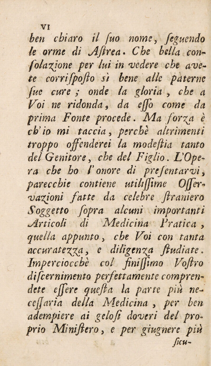 ben chiaro il juo nome, feguendo le orme di jìfirea. Che bella con- folagione per lui in vedere che ave- te corrifpofto si bene alle paterne fuc cure ; onde la gloria , che a {Coi ne ridonda, da ejjb come da prima Fonte procede. Ma forza è ch’io mi taccia, perche altrimenti troppo offenderei la modeftia tanto del Genitore, che del Figlio. L’Ope- ra che ho l'onore di prefentarvi, parecchie contiene utilifitme Offer- vazioni fatte da celebre firaniero Soggetto [opra alcuni importanti .Articoli di Medicina Pratica , quella appunto, che Voi con tanta accuratezza > e diligenza fi udiate. Imperciocché col finiffimo Vofiro difeernimento perfettamente compren¬ dete e fiere quefia la parte più ne¬ re fi aria della Medicina , per ben adempiere ai gelofi doveri del pro¬ prio Minifiero, e per giugnere più Jìcu-