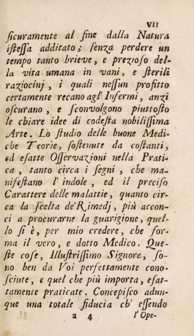 ({atramente al fine dalla Natura 'iftejj’a additato; fenga perdere un tempo tanto brieve, e pregio] o del¬ la vita umana in vanì, e fierili r a fiocini , ì quali nejfun profitto certamente recano agl' Infermi, angi o[curano , e Jconvolgono piuttofto le chiare idee di codejta nobili(jìma Arte. Lo fi udìd delle buone Medi¬ che Teor'ie, foftenute da coftanti, ed efatte Ofjervagioni nella Prati¬ ca , tanto circa i fegni , che ma- nifefiano l indole, ed il precifo Carattere delle malattìe, quanto cir¬ ca la fee Ita de’ffimedj, piu accon¬ ci a procurarne la guarigione, quel¬ lo fi è, per mio credere, che for¬ ma il vero, e dotto Medico. Que¬ lle cofe, llluftrijjìmo Signore-, fo¬ no ben da Voi perfettamente cono- fcinte, e quel che più importa, sfat¬ tamente praticate. Concepito adun¬ que una totale fiducia eh3 e fendo 34 t Ope-