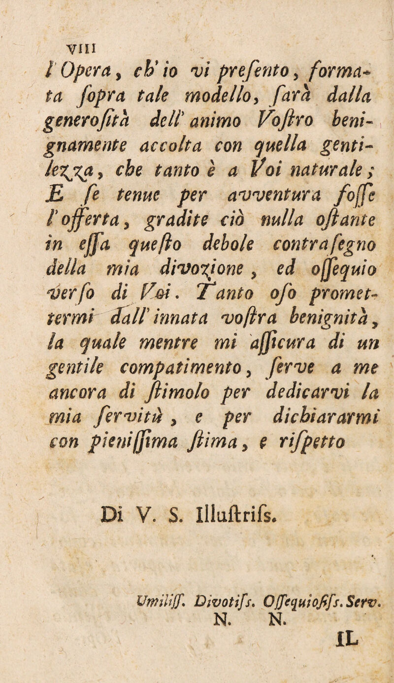 I Opera, eh' io vi preferito, forma* ta fopra tale modello, farci dalla genero fit a dell’ animo Voffro beni¬ gnamente accolta con quella genti¬ lezza , che tanto è a Voi naturale ; E fe tenue per avventura /offe l'offerta y gradite ciò nulla affante in effa quefto debole contrafegno della mia divozione, ed ojfeq uio verfo di Voi. ianto ofo promet¬ termi dall’ innata vofìra benignità, la quale mentre mi affteura di un gentile compatimento 3 ferve a me ancora di ffimolo per dedicarvi la mia ferviti, e per dichiararmi con pienifilma ftima, e rifpetto Di V. S. Illuftrifs. UmilijJ'. Dwotìfs. OjJeqnioJffs.Serv. N. N. IL