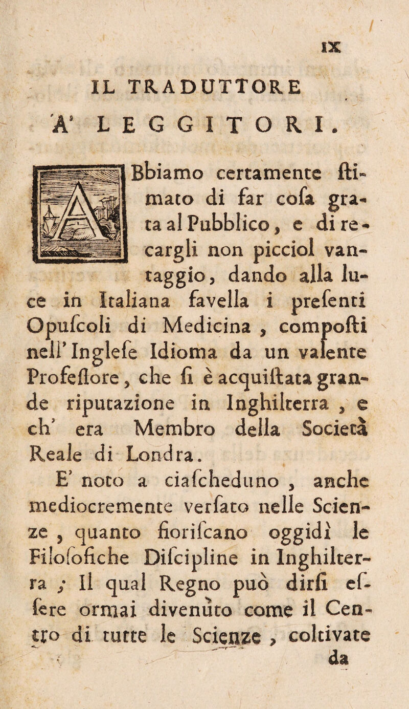 IL TRADUTTORE A’ LEGGITORI Bbiamo certamente Ri¬ mato di far cofa gra¬ ta al Pubblico, e di re¬ cargli non picciol van- taggio, dando alla lu¬ ce in Italiana favella i prefenti Opufcoli di Medicina , compofti neli’Inglefe Idioma da un valente Profeflore, che fi è acquiftata gran¬ de riputazione in Inghilterra , e eh’ era Membro della Società Reale di Londra. E’ noto a ciafcheduno , anche mediocremente verfato nelle Scien¬ ze j quanto fiorifeano oggidì le Filofofiche Dilcipline in Inghilter¬ ra ; Il qual Regno può dirli ef- lère ormai divenuto come il Cen¬ tro di tutte le Scienze > coltivate