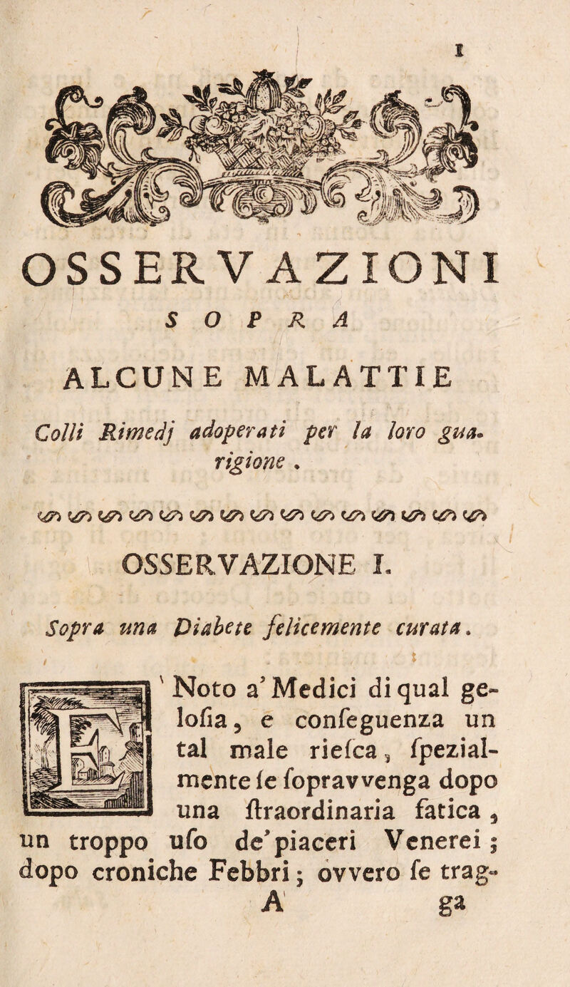 OSSERVAZIONI SOPRA ALCUNE MALATTIE Colli Rimedj adoperati per la loro gua* rigìone • i 'LI OSSERVAZIONE L : Sopra ma Diabete Jelicemente curata . Noto a’Medici di qual ge- lolìa, e confeguenza un tal male rielea, fpezial- mente le loprawenga dopo una ftraordinaria fatica , un troppo ufo de’piaceri Venerei ; dopo croniche Febbri ; ovvero fe trag- A ga