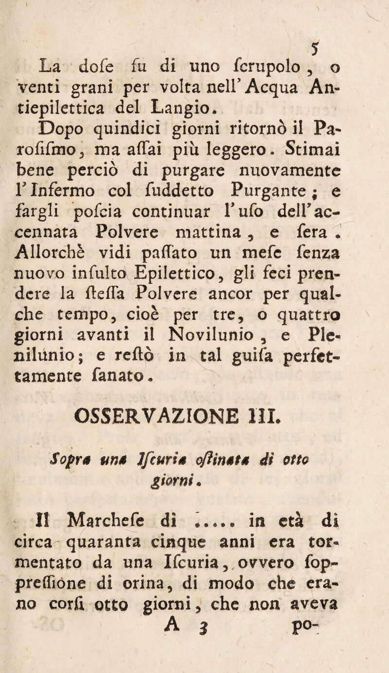 I 5 La dofe fu di uno fcrupolo , o venti grani per volta nell’Acqua An¬ tiepilettica del Langio. Dopo quindici giorni ritornò il Pa~ rofifmo, ma affai più leggero. Stimai bene perciò di purgare nuovamente T Infermo col fuddetto Purgante ; e fargli pofcia continuar l’ufo dell’ac¬ cennata Polvere mattina, e fera . Allorché vidi paffato un mefe fenza nuovo infulto Epilettico, gli feci pren¬ dere la fteffa Polvere ancor per qual¬ che tempo, cioè per tre, o quattro giorni avanti il Novilunio , e Ple¬ nilunio; e reftò in tal guifa perfet¬ tamente fanato. OSSERVAZIONE III. Sopra una Jfcuria oftinata dì otto giorni. Il Marchefe di ..... in età dì circa quaranta cinque anni era tor¬ mentato da una Ifcuria, ovvero fop- preffione di orina, di modo che era¬ no corli otto giorni, che non aveva A 3 P°~