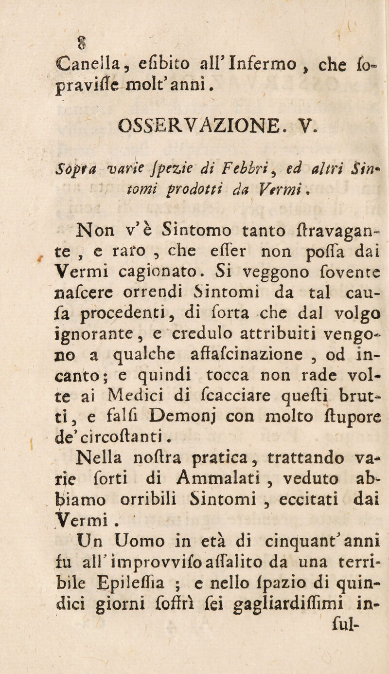 1 Caneila, e libito all’Infermo, che fo- praville molt’anni. OSSERVAZIONE. V. Sópra varie Jpezie di Febbri, ed altri Sin¬ tomi prodotti da Vermi. Non v’è Sintomo tanto flravagan- te , e raro , che elfer non polfa dai Vermi cagionato. Si veggono fovente nafcere orrendi Sintomi da tal cau- fa procedenti, di Torta che dal volgo ignorante, e credulo attribuiti vengo¬ no a qualche aflafcinazione , od in¬ canto; e quindi tocca non rade vol¬ te ai Medici di fcacciare quelli brut¬ ti, e falfi Demonj con molto ftupore de’circollanti. Nella nollra pratica, trattando va¬ rie forti di Ammalati , veduto ab¬ biamo orribili Sintomi , eccitati dai Vermi . Un Uomo in età di cinquant’anni fu all improvvifo all’alito da una terri¬ bile Epileflìa ; e nello Ipazio di quin¬ dici giorni fofìrx fei gagliardilfimi in¬ fui-