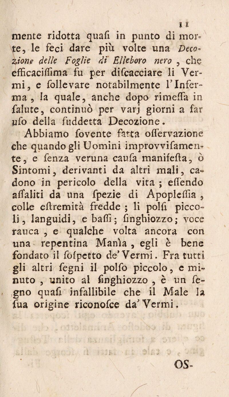 flv * . , li niente ridotta quafi in punto di mor- te, le feci dare più volte una Deco- zione delle Foglie di Elleboro nero , che éfficaciffima fu per difcacciare li Ver¬ mi, e follevare notabilmente l’Infer¬ ma , la quale, anche dopo rimelfa in falute, continuò per varj giorni a far ufo delia fuddetta Decozione. Abbiamo fovente fatta olfervazione che quando gli Uomini improvvifamen- te, e fenza veruna caufa manifefta, ò Sintomi, derivanti da altri mali, ca¬ dono in pericolo della vita ; offendo aflaliti da una fpezie di Apoplcffia , colle eftremità fredde ; li polfi picco¬ li, languidi, e baffi; finghiozzo; voce rauca , e qualche volta ancora con una repentina Manìa , egli è bene fondato il fofpetto de’Vermi. Fra tutti gli altri fegni il polfo piccolo, e mi¬ nuto , unito al finghiozzo , è un fe- gno quafi infallibile che il Male la fua origine riconofce da’Vermi.
