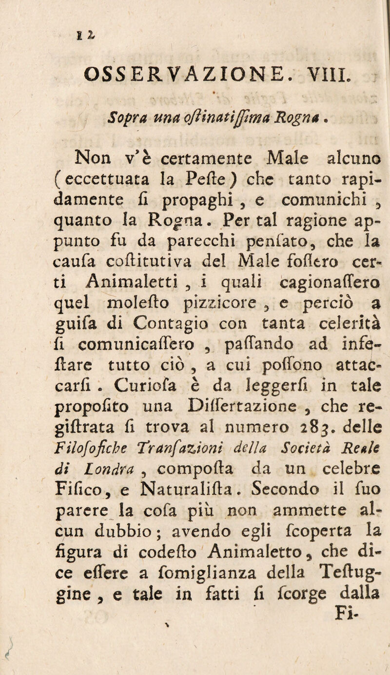 Sopra una ojìinatìjjìma Rogna. Non v’è certamente Male alcuno ( eccettuata la Pelle ) che tanto rapi¬ damente fi propaghi , e comunichi , quanto la Rogna. Per tal ragione ap¬ punto fu da parecchi peniate, che la caufa coftitutiva del Male follerò cer¬ ti Animaletti , i quali cagionaffero quel molefto pizzicore , e perciò a guifa di Contagio con tanta celerità fi comunicaflero , pattando ad infe- ilare tutto ciò , a cui poffono attac¬ carli . Curiofa è da leggerli in tale propofito una Dillèrtazione , che re- giftrata fi trova al numero 283. delle Filofofiche Tranfazioni della Società Reale di Londra , comporta da un celebre Fifico, e Naturalifta. Secondo il fuo parere la cofa più non ammette al¬ cun dubbio ; avendo egli feoperta la figura di codefto Animaletto 5 che di¬ ce effere a fomiglianza della Teftug- gine , e tale in fatti fi feorge dalla Fi-