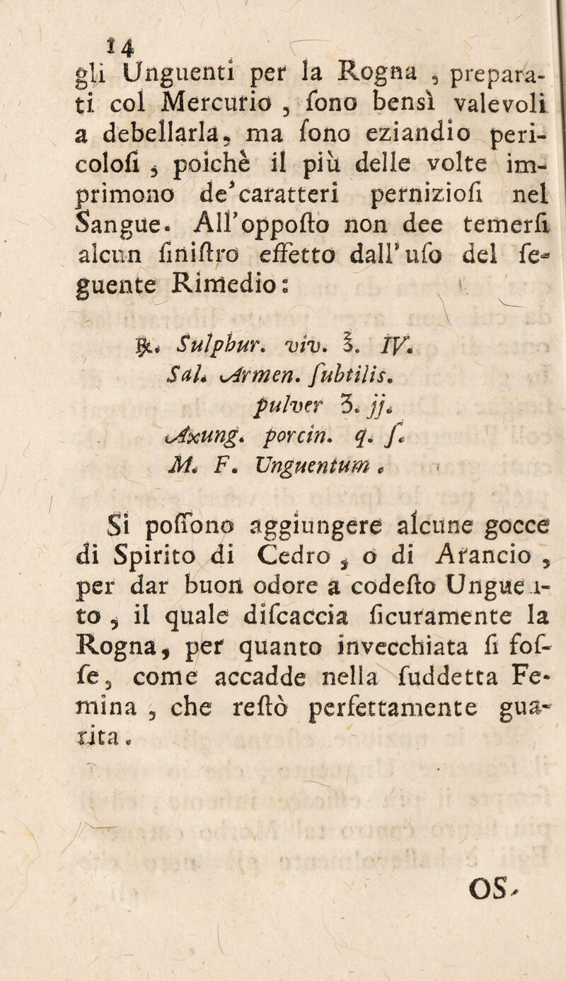 ì 14 . ' C“ . gli Unguenti per la Rogna , prepara¬ ti. col Mercurio , fono bensì valevoli a debellarla, ma fono eziandio peri- cololi , poiché il piu delle volte im¬ primono de’caratteri pernizioli nel Sangue. All’oppofto non dee temerli alcun fi ni Uro effetto dall* ufo del fé- guente Rimedio: jjt. Sulphur, viv. 1. IV. Sah airmen, fubtilis. pulver 3. jj* ^Axung. porcin. q. f, AI. F. Unguentum « Si poffono aggiungere alcune gocce di Spirito di Cedro , o di Arancio , per dar buon odore a codelìo Unguen¬ to , il quale difcaccia ficuramente la Rogna, per quanto invecchiata fi fof- fe3 come accadde nella fuddetta Fe- mina , che reftò perfettamente gua¬ rita . OS'