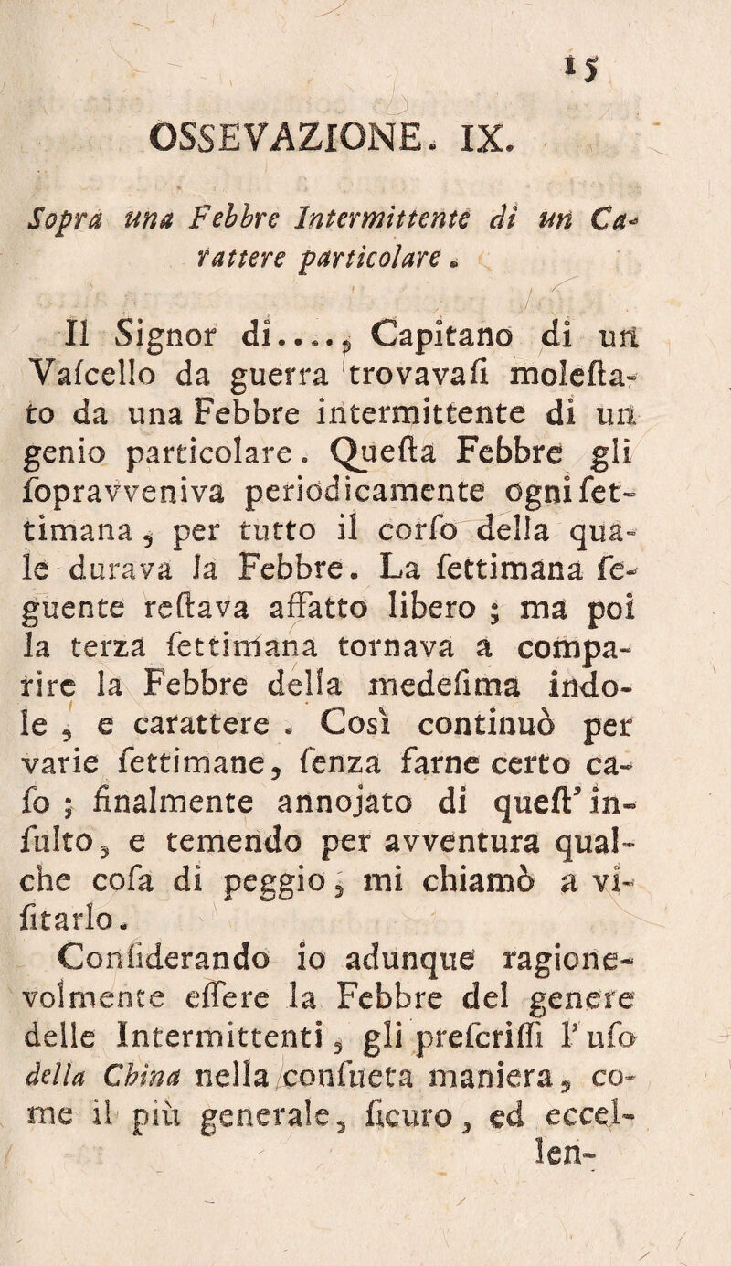 Sopra una Febbre Intermittente dì un Ca¬ rattere particolare. . kfi Il Signor di..... Capitano di un Valcello da guerra trovava!! moleda- to da una Febbre intermittente di ini genio particolare. Quella Febbre gli fopravveniva periodicamente ognifet- timana, per tutto il corfo della qua¬ le durava la Febbre. La fettimana Te¬ gnente rodava affatto libero ; ma poi la terza fettimana tornava a compa¬ rire la Febbre della medelima indo¬ le , e carattere . Così continuò per varie fettimane, lenza farne certo ca¬ lo ; finalmente annojato di quell’ in- fulto 5 e temendo per avventura qual¬ che cofa di peggio, mi chiamò a vi¬ etarlo . Conliderando io adunque ragione¬ volmente edere la Febbre del genere delle Intermittenti, gli prefcrilfi l’ufo della China nella conlucta maniera, co¬ me il più generale, licuro, ed eccel-