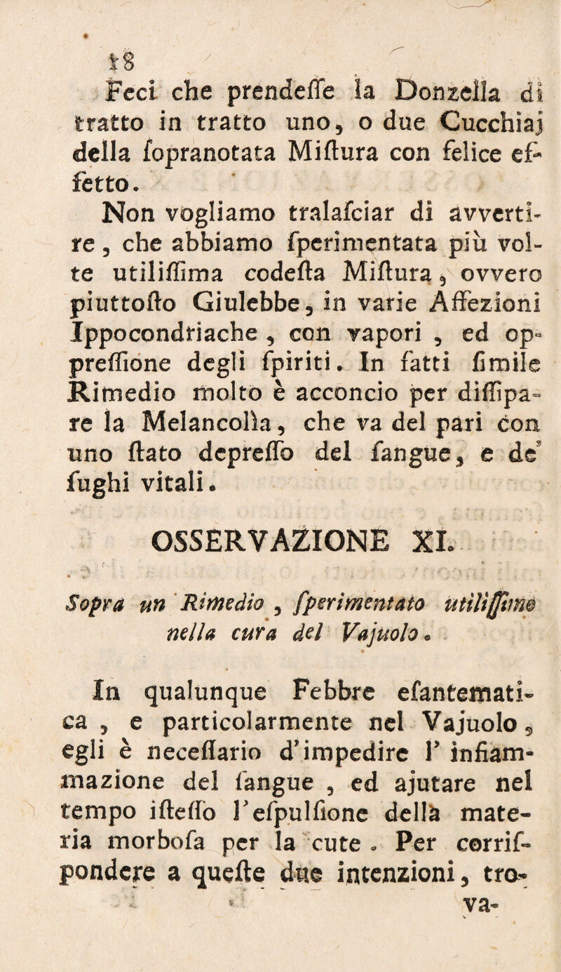 • Feci che prendefle la Donzella di tratto in tratto uno, o due Cucchiai della fopranotata Miftura con felice ef¬ fetto . Non vogliamo tralafciar di avverti¬ re , che abbiamo fperimentata più vol¬ te utilifiima codefta Miftura, ovvero piuttofto Giulebbe, in varie Affezioni Ippocondriache , con vapori , ed op= preffione degli fpiriti. In fatti limile Rimedio molto è acconcio per diftìpa- re la Melancolìa, che va del pari con uno flato depreflb del fangue, e de' fughi vitali. OSSERVAZIONE XI. Sopra un Rimedio , fperimentato utili (fune nella cura del Vajuolo. * In qualunque Febbre efantemati- ca , e particolarmente nel Vajuolo, egli è neceffario d’impedire f infiam¬ mazione del fangue , ed ajutare nel tempo ifteflo l’efpulfionc della mate¬ ria morbofa per la cute . Per corrif- pondcre a quelle due intenzioni, tra* * va-