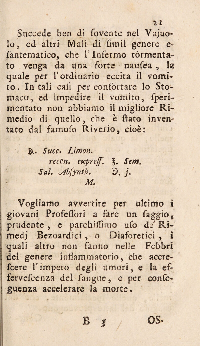 Succede ben di fovente nel Vajuo lo, ed altri Mali di firn il genere e- fantematico, che Y Infermo tormenta¬ to venga da una forte naufea , la quale per Y ordinario eccita il vomi¬ to . In tali cafi per confortare lo Sto¬ maco, ed impedire il vomito, fperi» mentato non abbiamo il migliore Ri¬ medio di quello, che è flato inven¬ tato dal famofo Rivcrio, cioè: 11. Succ* Limor^ recen. expref. §. Sem, Sai• bfyntb. 9. j, M. Vogliamo avvertire per ultimo i giovani ProfcfTori a fare un faggio f prudente , e parchiffimo ufo de Ri¬ medi Bezoardici , o Diaforetici , i quali altro non fanno nelle Febbri del genere infiammatorio, che accre- feere Y impeto degli umori, e la ef« fervefeenza del fanguc, e per confe- guenza accelerare la morte « #■ '■1 » ■ *. t B | OS-