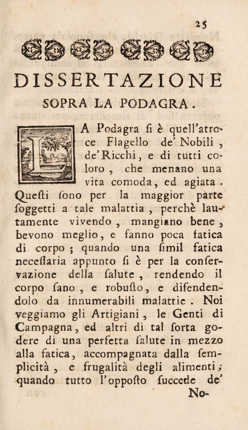 2$ DISSERTAZIONE SOPRA LA PODAGRA . A Podagra fi è queiratro ce Flagello de’ Nobili , de*Ricchi , e di tutti co¬ loro 5 che menano una vita comoda, ed agiata - Quelli fono per la maggior parte foggetti a tale malattia , perchè lau-# tamente vivendo , mangiano bene 7 bevono meglio, e fanno poca fatica di corpo ; quando una fimil fatica neceflaria appunto fi è per la confer-» vazione della falute , rendendo il corpo fano , e robufio, e difenden¬ dolo da innumerabili malattie . Noi veggiarno gli Artigiani , le Genti dì Campagna, ed altri dì tal forta go¬ dere di una perfetta falute in mezzo alla fatica, accompagnata dalla fetri¬ plicità , e frugalità degli alimenti,- quando tutto T apporto fuccede de’ No-