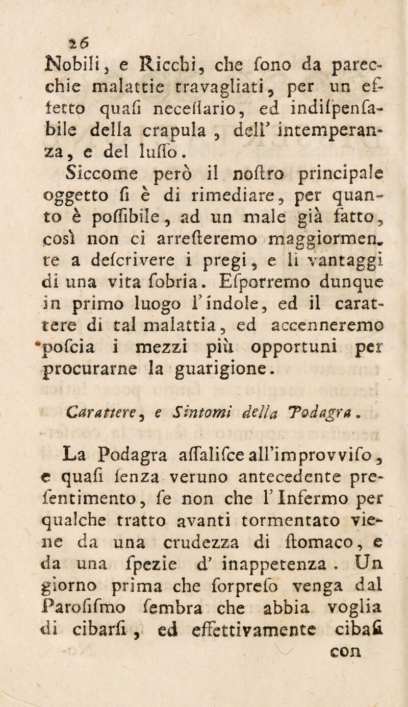 2Ó Nobili3 e Ricchi, che fono da parec¬ chie malattie travagliati, per un ef¬ fetto quafì neceiiario, ed indifpenfa- bile della crapula , dell intemperan¬ za, e de! ludo. Siccome però il noftro principale oggetto fi è di rimediare, per quan¬ to è poffibile, ad un male già fatto, così non ci arrederemo maggiormen, te a delcrivere i pregi, e li vantaggi di una vitafobria. Efporremo dunque in primo luogo f indole, ed il carat¬ tere di tal malattia, ed accenneremo •pofcia i mezzi piu opportuni per procurarne la guarigione. Carattere, e Sintomi della Todagra. La Podagra aftalifce alfimprovvifo, e quali lenza veruno antecedente pre- ientimento, fe non che Y Infermo per qualche tratto avanti tormentato vie¬ ne da una crudezza di ftomaco, e da una fpezie d’ inappetenza . Un giorno prima che forprefo venga dal Parofifmo fembra che abbia voglia di cibarli , ed effettivamente cibali