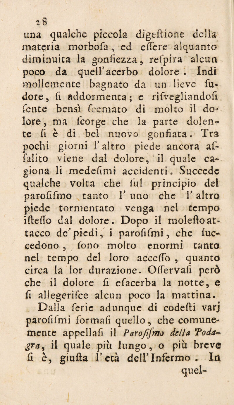 una qualche piccola digeftione della materia morbofa, ed edere alquanto diminuita la gonfiezza, refpira alcun poco da quell5 acerbo dolore * Indi mollemente bagnato da un lieve fu- dorè, fi addormenta; e rifvegliandofi fonte bensì fcemato di molto il do* lore, ma fcorge che la parte dolen¬ te fi è di bel nuovo gonfiata. Tra pochi giorni f altro piede ancora af* falito viene dal dolore, il quale ca¬ giona li medefimi accidenti. Succede qualche volta che fui principio del paro fi fino tanto V uno che l’altro piede tormentato venga nel tempo iftefio dal dolore. Dopo il moleftoat¬ tacco de'piedi, i parofifmi, che lue- cedono , fono molto enormi tanto nel tempo del loro accedo , quanto circa la lor durazione. OfferVafi però che il dolore fi efacerba la notte, e fi allegerifce alcun poco la mattina. Dalla ferie adunque di codefti varj parofifmi formali quello, che comune¬ mente appellali il Parofifmo della Toda- gra, il quale più lungo, o più breve fi è, giufta hetà dell’Infermo . In quel»